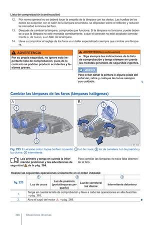 Lista de comprobación (continuación)
12. Por norma general no se deberá tocar la ampolla de la lámpara con los dedos. Las huellas de los
dedos se evaporan con el calor de la lámpara encendida, se depositan sobre el reflector y reducen
la intensidad luminosa del faro.
13. Después de cambiar la lámpara, compruebe que funciona. Si la lámpara no funciona, puede deber-
se a que la lámpara no esté montada correctamente, a que el conector no esté acoplado correcta-
mente o, de nuevo, a un fallo de la lámpara.
14. Lleve a comprobar el reglaje de los faros a un taller especializado siempre que cambie una lámpa-
ra.
ADVERTENCIA
Por su propia seguridad, no ignore esta im-
portante lista de comprobación, pues de lo
contrario se podrían producir accidentes y le-
siones graves.
ADVERTENCIA (continuación)
● Siga siempre las indicaciones de la lista
de comprobación y tenga siempre en cuenta
las medidas generales de seguridad vigentes.
AVISO
Para evitar dañar la pintura o alguna pieza del
vehículo, retire y coloque las luces siempre
con cuidado. 
Cambiar las lámparas de los faros (lámparas halógenas)
Fig. 223 En el vano motor: tapas del faro izquierdo. 1 luz de cruce, 2 luz de carretera, luz de posición y
luz diurna, 3 intermitente.
Lea primero y tenga en cuenta la infor-
mación preliminar y las advertencias de
seguridad de la pág. 364.
 Para cambiar las lámparas no hace falta desmon-
tar el faro.
Realice las siguientes operaciones únicamente en el orden indicado:
fig. 223
1 2 3
Luz de cruce
Luz de posición
(portalámparas pe-
queño)
Luz de carretera/
luz diurna
Intermitente delantero
1.
Tenga en cuenta la lista de comprobación y lleve a cabo las operaciones en ella descritas
⇒ pág. 365.
2. Abra el capó del motor  ⇒ pág. 269. 
Situaciones diversas
366
 