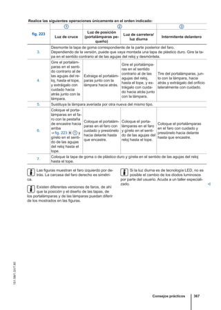 Realice las siguientes operaciones únicamente en el orden indicado:
fig. 223
1 2 3
Luz de cruce
Luz de posición
(portalámparas pe-
queño)
Luz de carretera/
luz diurna
Intermitente delantero
3.
Desmonte la tapa de goma correspondiente de la parte posterior del faro.
Dependiendo de la versión, puede que vaya montada una tapa de plástico duro. Gire la ta-
pa en el sentido contrario al de las agujas del reloj y desmóntela.
4.
Gire el portalám-
paras en el senti-
do contrario al de
las agujas del re-
loj, hasta el tope,
y extráigalo con
cuidado hacia
atrás junto con la
lámpara.
Extraiga el portalám-
paras junto con la
lámpara hacia atrás.
Gire el portalámpa-
ras en el sentido
contrario al de las
agujas del reloj,
hasta el tope, y ex-
tráigalo con cuida-
do hacia atrás junto
con la lámpara.
Tire del portalámparas, jun-
to con la lámpara, hacia
atrás y extráigalo del orificio
lateralmente con cuidado.
5. Sustituya la lámpara averiada por otra nueva del mismo tipo.
6.
Coloque el porta-
lámparas en el fa-
ro con la pestaña
de encastre hacia
arriba
⇒ fig. 223  1 y
gírelo en el senti-
do de las agujas
del reloj hasta el
tope.
Coloque el portalám-
paras en el faro con
cuidado y presiónelo
hacia delante hasta
que encastre.
Coloque el porta-
lámparas en el faro
y gírelo en el senti-
do de las agujas del
reloj hasta el tope.
Coloque el portalámparas
en el faro con cuidado y
presiónelo hacia delante
hasta que encastre.
7.
Coloque la tapa de goma o de plástico duro y gírela en el sentido de las agujas del reloj
hasta el tope.
Las figuras muestran el faro izquierdo por de-
trás. La carcasa del faro derecho es simétri-
ca.
Existen diferentes versiones de faros, de ahí
que la posición y el diseño de las tapas, de
los portalámparas y de las lámparas puedan diferir
de los mostrados en las figuras.
Si la luz diurna es de tecnología LED, no es
posible el cambio de los diodos luminosos
por parte del usuario. Acuda a un taller especiali-
zado. 
Consejos prácticos 367
151.5M1.GV7.60
 