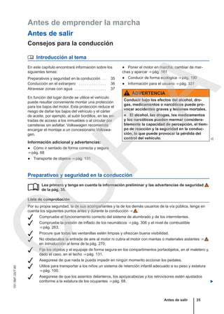 Antes de emprender la marcha
Antes de salir
Consejos para la conducción
 Introducción al tema
En este capítulo encontrará información sobre los
siguientes temas:
Preparativos y seguridad en la conducción . . 35
Conducción en el extranjero . . . . . . . . . . . . . . 36
Atravesar zonas con agua . . . . . . . . . . . . . . . . 37
En función del lugar donde se utilice el vehículo
puede resultar conveniente montar una protección
para los bajos del motor. Esta protección reduce el
riesgo de dañar los bajos del vehículo y el cárter
de aceite, por ejemplo, al subir bordillos, en las en-
tradas de acceso a los inmuebles o al circular por
carreteras sin asfaltar. Volkswagen recomienda
encargar el montaje a un concesionario Volkswa-
gen.
Información adicional y advertencias:
● Cómo ir sentado de forma correcta y segura
⇒ pág. 68
● Transporte de objetos ⇒ pág. 131
● Poner el motor en marcha, cambiar de mar-
chas y aparcar ⇒ pág. 161
● Conducir de forma ecológica ⇒ pág. 190
● Información para el usuario ⇒ pág. 331
ADVERTENCIA
Conducir bajo los efectos del alcohol, dro-
gas, medicamentos o narcóticos puede pro-
vocar accidentes graves y lesiones mortales.
● El alcohol, las drogas, los medicamentos
y los narcóticos pueden mermar considera-
blemente la capacidad de percepción, el tiem-
po de reacción y la seguridad en la conduc-
ción, lo que puede provocar la pérdida del
control del vehículo. 
Preparativos y seguridad en la conducción
Lea primero y tenga en cuenta la información preliminar y las advertencias de seguridad
de la pág. 35.
Lista de comprobación
Por su propia seguridad, la de sus acompañantes y la de los demás usuarios de la vía pública, tenga en
cuenta los siguientes puntos antes y durante la conducción ⇒  :
 Compruebe el funcionamiento correcto del sistema de alumbrado y de los intermitentes.
 Compruebe la presión de inflado de los neumáticos ⇒ pág. 306 y el nivel de combustible
⇒ pág. 263.
 Procure que todas las ventanillas estén limpias y ofrezcan buena visibilidad.
 No obstaculice la entrada de aire al motor ni cubra el motor con mantas o materiales aislantes ⇒ 
en Introducción al tema de la pág. 270.
 Fije los objetos y el equipaje de forma segura en los compartimentos portaobjetos, en el maletero y,
dado el caso, en el techo ⇒ pág. 131.
 Asegúrese de que nada le pueda impedir en ningún momento accionar los pedales.
 Utilice para transportar a los niños un sistema de retención infantil adecuado a su peso y estatura
⇒ pág. 100.
 Asegúrese de que los asientos delanteros, los apoyacabezas y los retrovisores estén ajustados
conforme a la estatura de los ocupantes ⇒ pág. 68. 

Antes de salir 35
151.5M1.GV7.60
C
O
P
I
A
 