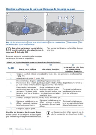 Cambiar las lámparas de los faros (lámparas de descarga de gas)
Fig. 224 En el vano motor: 1 tapa en el faro izquierdo, 2 luz de curva estática, 3 intermitente, 4 luz
de posición y luz diurna independiente.
Lea primero y tenga en cuenta la infor-
mación preliminar y las advertencias de
seguridad de la pág. 364.
Encargue siempre la sustitución de las lámparas
de descarga de gas a un especialista.
 Para cambiar las lámparas no hace falta desmon-
tar el faro.
Realice las siguientes operaciones únicamente en el orden indicado:
fig. 224
2 3 4
Luz de curva estática Intermitente delantero
Luz de posición y luz diur-
na independiente
(solo faros de xenón)
1.
Tenga en cuenta la lista de comprobación y lleve a cabo las operaciones en ella descritas
⇒ pág. 365.
2. Abra el capó del motor  ⇒ pág. 269.
3.
Desmonte la tapa de goma 1 de la parte posterior del faro.
Dependiendo de la versión, puede que vaya montada una tapa de plástico duro. Gire la ta-
pa en el sentido contrario al de las agujas del reloj y desmóntela.
4.
Presione el portalámparas
desde arriba hasta que se de-
sencastre. Extraiga el porta-
lámparas junto con la lámpara
hacia atrás.
Gire el portalámparas en el
sentido contrario al de las
agujas del reloj, hasta el tope,
y extráigalo junto con la lám-
para hacia atrás.
Extraiga el portalámparas
por el asidero hacia atrás
junto con la lámpara.
5. Sustituya la lámpara averiada por otra nueva del mismo tipo.
6.
Coloque el portalámparas en
el faro y presiónelo hacia de-
lante hasta que encastre.
Coloque el portalámparas en
el faro y gírelo en el sentido
de las agujas del reloj hasta
el tope.
Coloque el portalámparas
en el faro y presiónelo hacia
delante hasta que encastre.
7 Coloque la tapa de goma.
Cambiar las lámparas de descarga de gas
Para el cambio de las lámparas de descarga de
gas, solicite la ayuda de personal especializado.
Las figuras muestran el faro izquierdo por de-
trás. La carcasa del faro derecho es simétri-
ca. 
Situaciones diversas
368
 