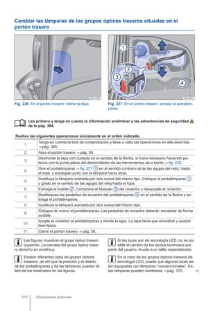 Cambiar las lámparas de los grupos ópticos traseros situadas en el
portón trasero
Fig. 226 En el portón trasero: retirar la tapa. Fig. 227 En el portón trasero: extraer el portalám-
paras.
Lea primero y tenga en cuenta la información preliminar y las advertencias de seguridad
de la pág. 364.
Realice las siguientes operaciones únicamente en el orden indicado:
1.
Tenga en cuenta la lista de comprobación y lleve a cabo las operaciones en ella descritas
⇒ pág. 365.
2. Abra el portón trasero ⇒ pág. 58.
3.
Desmonte la tapa con cuidado en el sentido de la flecha, si fuera necesario haciendo pa-
lanca con la punta plana del destornillador de las herramientas de a bordo ⇒ fig. 226.
4.
Gire el portalámparas ⇒ fig. 227 1 en el sentido contrario al de las agujas del reloj, hasta
el tope, y extráigalo junto con la lámpara hacia atrás.
5.
Sustituya la lámpara averiada por otra nueva del mismo tipo. Coloque el portalámparas 1
y gírelo en el sentido de las agujas del reloj hasta el tope.
6. Extraiga el fusible 2 . Comprima el bloqueo 3 del conector y desacople el conector.
7.
Desbloquee las pestañas de encastre del portalámparas 4 en el sentido de la flecha y ex-
traiga el portalámparas.
8. Sustituya la lámpara averiada por otra nueva del mismo tipo.
9.
Coloque de nuevo el portalámparas. Las pestañas de encastre deberán encastrar de forma
audible.
10.
Acople el conector al portalámparas y monte la tapa. La tapa tiene que encastrar y quedar
bien fijada.
11. Cierre el portón trasero ⇒ pág. 58.

Las figuras muestran el grupo óptico trasero
izquierdo. La carcasa del grupo óptico trase-
ro derecho es simétrica.
Existen diferentes tipos de grupos ópticos
traseros, de ahí que la posición y el diseño
de los portalámparas y de las lámparas puedan di-
ferir de los mostrados en las figuras.
Si las luces son de tecnología LED, no es po-
sible el cambio de los diodos luminosos por
parte del usuario. Acuda a un taller especializado.
En el caso de los grupos ópticos traseros de
tecnología LED, puede que algunas luces es-
tén equipadas con lámparas “convencionales”. Es-
tas lámparas pueden cambiarse ⇒ pág. 370. 
Situaciones diversas
370
 