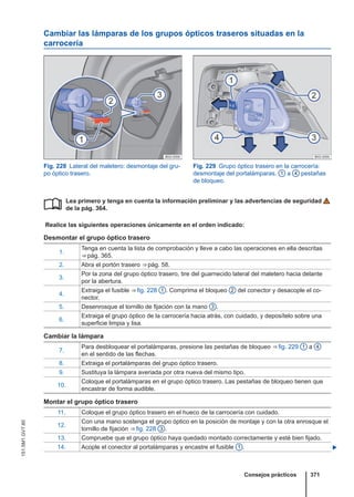 Cambiar las lámparas de los grupos ópticos traseros situadas en la
carrocería
Fig. 228 Lateral del maletero: desmontaje del gru-
po óptico trasero.
Fig. 229 Grupo óptico trasero en la carrocería:
desmontaje del portalámparas. 1 a 4 pestañas
de bloqueo.
Lea primero y tenga en cuenta la información preliminar y las advertencias de seguridad
de la pág. 364.
Realice las siguientes operaciones únicamente en el orden indicado:
Desmontar el grupo óptico trasero
1.
Tenga en cuenta la lista de comprobación y lleve a cabo las operaciones en ella descritas
⇒ pág. 365.
2. Abra el portón trasero ⇒ pág. 58.
3.
Por la zona del grupo óptico trasero, tire del guarnecido lateral del maletero hacia delante
por la abertura.
4.
Extraiga el fusible ⇒ fig. 228 1 . Comprima el bloqueo 2 del conector y desacople el co-
nector.
5. Desenrosque el tornillo de fijación con la mano 3 .
6.
Extraiga el grupo óptico de la carrocería hacia atrás, con cuidado, y deposítelo sobre una
superficie limpia y lisa.
Cambiar la lámpara
7.
Para desbloquear el portalámparas, presione las pestañas de bloqueo ⇒ fig. 229 1 a 4
en el sentido de las flechas.
8. Extraiga el portalámparas del grupo óptico trasero.
9. Sustituya la lámpara averiada por otra nueva del mismo tipo.
10.
Coloque el portalámparas en el grupo óptico trasero. Las pestañas de bloqueo tienen que
encastrar de forma audible.
Montar el grupo óptico trasero
11. Coloque el grupo óptico trasero en el hueco de la carrocería con cuidado.
12.
Con una mano sostenga el grupo óptico en la posición de montaje y con la otra enrosque el
tornillo de fijación ⇒ fig. 228 3 .
13. Compruebe que el grupo óptico haya quedado montado correctamente y esté bien fijado.
14. Acople el conector al portalámparas y encastre el fusible 1 . 

Consejos prácticos 371
151.5M1.GV7.60
 