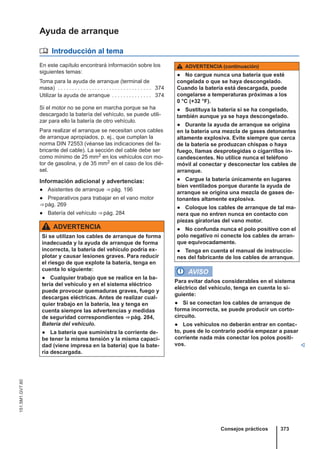 Ayuda de arranque
 Introducción al tema
En este capítulo encontrará información sobre los
siguientes temas:
Toma para la ayuda de arranque (terminal de
masa) . . . . . . . . . . . . . . . . . . . . . . . . . . . . . . . . . 374
Utilizar la ayuda de arranque . . . . . . . . . . . . . . 374
Si el motor no se pone en marcha porque se ha
descargado la batería del vehículo, se puede utili-
zar para ello la batería de otro vehículo.
Para realizar el arranque se necesitan unos cables
de arranque apropiados, p. ej., que cumplan la
norma DIN 72553 (véanse las indicaciones del fa-
bricante del cable). La sección del cable debe ser
como mínimo de 25 mm2 en los vehículos con mo-
tor de gasolina, y de 35 mm2 en el caso de los dié-
sel.
Información adicional y advertencias:
● Asistentes de arranque ⇒ pág. 196
● Preparativos para trabajar en el vano motor
⇒ pág. 269
● Batería del vehículo ⇒ pág. 284
ADVERTENCIA
Si se utilizan los cables de arranque de forma
inadecuada y la ayuda de arranque de forma
incorrecta, la batería del vehículo podría ex-
plotar y causar lesiones graves. Para reducir
el riesgo de que explote la batería, tenga en
cuenta lo siguiente:
● Cualquier trabajo que se realice en la ba-
tería del vehículo y en el sistema eléctrico
puede provocar quemaduras graves, fuego y
descargas eléctricas. Antes de realizar cual-
quier trabajo en la batería, lea y tenga en
cuenta siempre las advertencias y medidas
de seguridad correspondientes ⇒ pág. 284,
Batería del vehículo.
● La batería que suministra la corriente de-
be tener la misma tensión y la misma capaci-
dad (viene impresa en la batería) que la bate-
ría descargada.
ADVERTENCIA (continuación)
● No cargue nunca una batería que esté
congelada o que se haya descongelado.
Cuando la batería está descargada, puede
congelarse a temperaturas próximas a los
0 °C (+32 °F).
● Sustituya la batería si se ha congelado,
también aunque ya se haya descongelado.
● Durante la ayuda de arranque se origina
en la batería una mezcla de gases detonantes
altamente explosiva. Evite siempre que cerca
de la batería se produzcan chispas o haya
fuego, llamas desprotegidas o cigarrillos in-
candescentes. No utilice nunca el teléfono
móvil al conectar y desconectar los cables de
arranque.
● Cargue la batería únicamente en lugares
bien ventilados porque durante la ayuda de
arranque se origina una mezcla de gases de-
tonantes altamente explosiva.
● Coloque los cables de arranque de tal ma-
nera que no entren nunca en contacto con
piezas giratorias del vano motor.
● No confunda nunca el polo positivo con el
polo negativo ni conecte los cables de arran-
que equivocadamente.
● Tenga en cuenta el manual de instruccio-
nes del fabricante de los cables de arranque.
AVISO
Para evitar daños considerables en el sistema
eléctrico del vehículo, tenga en cuenta lo si-
guiente:
● Si se conectan los cables de arranque de
forma incorrecta, se puede producir un corto-
circuito.
● Los vehículos no deberán entrar en contac-
to, pues de lo contrario podría empezar a pasar
corriente nada más conectar los polos positi-
vos. 
Consejos prácticos 373
151.5M1.GV7.60
 