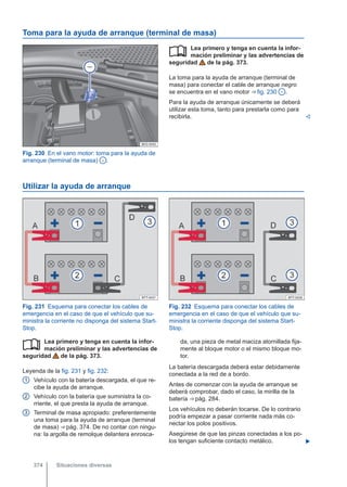 Toma para la ayuda de arranque (terminal de masa)
Fig. 230 En el vano motor: toma para la ayuda de
arranque (terminal de masa) - .
Lea primero y tenga en cuenta la infor-
mación preliminar y las advertencias de
seguridad de la pág. 373.
La toma para la ayuda de arranque (terminal de
masa) para conectar el cable de arranque negro
se encuentra en el vano motor ⇒ fig. 230 - .
Para la ayuda de arranque únicamente se deberá
utilizar esta toma, tanto para prestarla como para
recibirla. 

Utilizar la ayuda de arranque
Fig. 231 Esquema para conectar los cables de
emergencia en el caso de que el vehículo que su-
ministra la corriente no disponga del sistema Start-
Stop.
Fig. 232 Esquema para conectar los cables de
emergencia en el caso de que el vehículo que su-
ministra la corriente disponga del sistema Start-
Stop.
Lea primero y tenga en cuenta la infor-
mación preliminar y las advertencias de
seguridad de la pág. 373.
Leyenda de la fig. 231 y fig. 232:
Vehículo con la batería descargada, el que re-
cibe la ayuda de arranque.
Vehículo con la batería que suministra la co-
rriente, el que presta la ayuda de arranque.
Terminal de masa apropiado: preferentemente
una toma para la ayuda de arranque (terminal
de masa) ⇒ pág. 374. De no contar con ningu-
na: la argolla de remolque delantera enrosca-

1
2
3
da, una pieza de metal maciza atornillada fija-
mente al bloque motor o el mismo bloque mo-
tor.
La batería descargada deberá estar debidamente
conectada a la red de a bordo.
Antes de comenzar con la ayuda de arranque se
deberá comprobar, dado el caso, la mirilla de la
batería ⇒ pág. 284.
Los vehículos no deberán tocarse. De lo contrario
podría empezar a pasar corriente nada más co-
nectar los polos positivos.
Asegúrese de que las pinzas conectadas a los po-
los tengan suficiente contacto metálico. 
Situaciones diversas
374
 