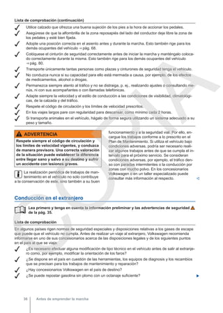 Lista de comprobación (continuación)
 Utilice calzado que ofrezca una buena sujeción de los pies a la hora de accionar los pedales.
 Asegúrese de que la alfombrilla de la zona reposapiés del lado del conductor deje libre la zona de
los pedales y esté bien fijada.
 Adopte una posición correcta en el asiento antes y durante la marcha. Esto también rige para los
demás ocupantes del vehículo ⇒ pág. 68.
 Colóquese el cinturón de seguridad correctamente antes de iniciar la marcha y manténgalo coloca-
do correctamente durante la misma. Esto también rige para los demás ocupantes del vehículo
⇒ pág. 80.
 Transporte únicamente tantas personas como plazas y cinturones de seguridad tenga el vehículo.
 No conduzca nunca si su capacidad para ello está mermada a causa, por ejemplo, de los efectos
de medicamentos, alcohol o drogas.
 Permanezca siempre atento al tráfico y no se distraiga, p. ej., realizando ajustes o consultando me-
nús, ni con sus acompañantes o con llamadas telefónicas.
 Adapte siempre la velocidad y el estilo de conducción a las condiciones de visibilidad, climatológi-
cas, de la calzada y del tráfico.
 Respete el código de circulación y los límites de velocidad prescritos.
 En los viajes largos pare con regularidad para descansar, como mínimo cada 2 horas.
 Si transporta animales en el vehículo, hágalo de forma segura utilizando un sistema adecuado a su
peso y tamaño.
ADVERTENCIA
Respete siempre el código de circulación y
los límites de velocidad vigentes, y conduzca
de manera previsora. Una correcta valoración
de la situación puede establecer la diferencia
entre llegar sano y salvo a su destino y sufrir
un accidente con lesiones graves.
La realización periódica de trabajos de man-
tenimiento en el vehículo no solo contribuye
a la conservación de este, sino también a su buen
funcionamiento y a la seguridad vial. Por ello, en-
cargue los trabajos conforme a lo prescrito en el
Plan de Mantenimiento. Si utiliza el vehículo bajo
condiciones adversas, podría ser necesario reali-
zar algunos trabajos antes de que se cumpla el in-
tervalo para el próximo servicio. Se consideran
condiciones adversas, por ejemplo, el tráfico den-
so con paradas intermitentes o la conducción por
zonas con mucho polvo. En los concesionarios
Volkswagen o en un taller especializado puede
consultar más información al respecto. 
Conducción en el extranjero
Lea primero y tenga en cuenta la información preliminar y las advertencias de seguridad
de la pág. 35.
Lista de comprobación
En algunos países rigen normas de seguridad especiales y disposiciones relativas a los gases de escape
que puede que el vehículo no cumpla. Antes de realizar un viaje al extranjero, Volkswagen recomienda
informarse en uno de sus concesionarios acerca de las disposiciones legales y de los siguientes puntos
en el país al que se viaja:
 ¿Es necesario efectuar alguna modificación de tipo técnico en el vehículo antes de salir al extranje-
ro como, por ejemplo, modificar la orientación de los faros?
 ¿Se dispone en el país en cuestión de las herramientas, los equipos de diagnosis y los recambios
que se precisan para los trabajos de mantenimiento y reparación?
 ¿Hay concesionarios Volkswagen en el país de destino?
 ¿Se puede repostar gasolina sin plomo con un octanaje suficiente? 

Antes de emprender la marcha
36
C
O
P
I
A
 