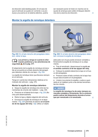 de dirección está desbloqueado. En el caso de
que el vehículo se quede sin corriente o se pro-
duzca una avería en el sistema eléctrico, podría
ser necesario poner el motor en marcha con la
ayuda de arranque para soltar el bloqueo electró-
nico de la columna de dirección. 
Montar la argolla de remolque delantera
Fig. 233 En el lado derecho del paragolpes delan-
tero: retirar la tapa.
Fig. 234 En el lado derecho del paragolpes delan-
tero: enroscar la argolla de remolque.
Lea primero y tenga en cuenta la infor-
mación preliminar y las advertencias de
seguridad de la pág. 377.
El alojamiento de la argolla de remolque enrosca-
ble se encuentra en el lado derecho del paragol-
pes delantero detrás de una tapa ⇒ fig. 234.
La argolla de remolque tiene que llevarse siempre
en el vehículo.
Tenga en cuenta las indicaciones relativas al re-
molcado del vehículo ⇒ pág. 378.
Montar la argolla de remolque delantera
● Saque la argolla de remolque de entre las he-
rramientas de a bordo del maletero ⇒ pág. 349.
● Presione en el lateral de la tapa ⇒ fig. 233 (fle-
cha) para desencastrarla.
● Retire la tapa y déjela colgando del vehículo.
● Enrosque la argolla de remolque en el aloja-
miento ⇒ fig. 234 girándola al máximo en el senti-
do de las agujas del reloj ⇒  . Utilice un objeto
 adecuado con el que pueda enroscar completa y
firmemente la argolla de remolque en su aloja-
miento.
● Tras el remolcado, desenrosque la argolla en
el sentido contrario al de las agujas del reloj.
● Coloque la pestaña lateral de la tapa en el hue-
co del paragolpes.
● Presione sobre el lado contrario de la tapa has-
ta que esta encastre en el paragolpes.
● Limpie si es preciso la argolla y vuelva a guar-
darla en el maletero junto a las demás herramien-
tas de a bordo.
AVISO
La argolla de remolque ha de estar siempre en-
roscada completa y firmemente. De lo contrario
podría salirse del alojamiento durante el arran-
que por remolcado o el remolcado. 
Consejos prácticos 379
151.5M1.GV7.60
 