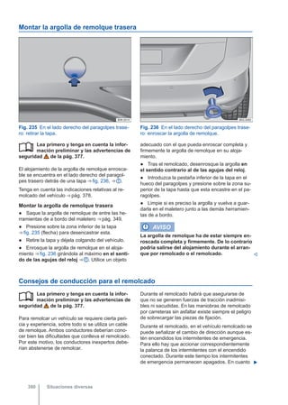 Montar la argolla de remolque trasera
Fig. 235 En el lado derecho del paragolpes trase-
ro: retirar la tapa.
Fig. 236 En el lado derecho del paragolpes trase-
ro: enroscar la argolla de remolque.
Lea primero y tenga en cuenta la infor-
mación preliminar y las advertencias de
seguridad de la pág. 377.
El alojamiento de la argolla de remolque enrosca-
ble se encuentra en el lado derecho del paragol-
pes trasero detrás de una tapa ⇒ fig. 236, ⇒  .
Tenga en cuenta las indicaciones relativas al re-
molcado del vehículo ⇒ pág. 378.
Montar la argolla de remolque trasera
● Saque la argolla de remolque de entre las he-
rramientas de a bordo del maletero ⇒ pág. 349.
● Presione sobre la zona inferior de la tapa
⇒ fig. 235 (flecha) para desencastrar esta.
● Retire la tapa y déjela colgando del vehículo.
● Enrosque la argolla de remolque en el aloja-
miento ⇒ fig. 236 girándola al máximo en el senti-
do de las agujas del reloj ⇒  . Utilice un objeto
 adecuado con el que pueda enroscar completa y
firmemente la argolla de remolque en su aloja-
miento.
● Tras el remolcado, desenrosque la argolla en
el sentido contrario al de las agujas del reloj.
● Introduzca la pestaña inferior de la tapa en el
hueco del paragolpes y presione sobre la zona su-
perior de la tapa hasta que esta encastre en el pa-
ragolpes.
● Limpie si es preciso la argolla y vuelva a guar-
darla en el maletero junto a las demás herramien-
tas de a bordo.
AVISO
La argolla de remolque ha de estar siempre en-
roscada completa y firmemente. De lo contrario
podría salirse del alojamiento durante el arran-
que por remolcado o el remolcado. 
Consejos de conducción para el remolcado
Lea primero y tenga en cuenta la infor-
mación preliminar y las advertencias de
seguridad de la pág. 377.
Para remolcar un vehículo se requiere cierta peri-
cia y experiencia, sobre todo si se utiliza un cable
de remolque. Ambos conductores deberían cono-
cer bien las dificultades que conlleva el remolcado.
Por este motivo, los conductores inexpertos debe-
rían abstenerse de remolcar.
 Durante el remolcado habrá que asegurarse de
que no se generen fuerzas de tracción inadmisi-
bles ni sacudidas. En las maniobras de remolcado
por carreteras sin asfaltar existe siempre el peligro
de sobrecargar las piezas de fijación.
Durante el remolcado, en el vehículo remolcado se
puede señalizar el cambio de dirección aunque es-
tén encendidos los intermitentes de emergencia.
Para ello hay que accionar correspondientemente
la palanca de los intermitentes con el encendido
conectado. Durante este tiempo los intermitentes
de emergencia permanecen apagados. En cuanto 
Situaciones diversas
380
 