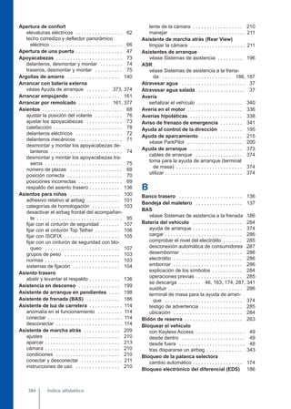 Apertura de confort
elevalunas eléctricos . . . . . . . . . . . . . . . . . 62
techo corredizo y deflector panorámico
eléctrico . . . . . . . . . . . . . . . . . . . . . . . . . . 66
Apertura de una puerta . . . . . . . . . . . . . . . . . 47
Apoyacabezas . . . . . . . . . . . . . . . . . . . . . . . . 73
delanteros, desmontar y montar . . . . . . . . 74
traseros, desmontar y montar . . . . . . . . . . 75
Argollas de amarre . . . . . . . . . . . . . . . . . . . 140
Arrancar con batería externa
véase Ayuda de arranque . . . . . . . . 373, 374
Arrancar empujando . . . . . . . . . . . . . . . . . . 161
Arrancar por remolcado . . . . . . . . . . . 161, 377
Asientos . . . . . . . . . . . . . . . . . . . . . . . . . . . . . 68
ajustar la posición del volante . . . . . . . . . . 76
ajustar los apoyacabezas . . . . . . . . . . . . . 73
calefacción . . . . . . . . . . . . . . . . . . . . . . . . . 78
delanteros eléctricos . . . . . . . . . . . . . . . . . 72
delanteros mecánicos . . . . . . . . . . . . . . . . 71
desmontar y montar los apoyacabezas de-
lanteros . . . . . . . . . . . . . . . . . . . . . . . . . . 74
desmontar y montar los apoyacabezas tra-
seros . . . . . . . . . . . . . . . . . . . . . . . . . . . . 75
número de plazas . . . . . . . . . . . . . . . . . . . 68
posición correcta . . . . . . . . . . . . . . . . . . . . 70
posiciones incorrectas . . . . . . . . . . . . . . . . 69
respaldo del asiento trasero . . . . . . . . . . . 136
Asientos para niños . . . . . . . . . . . . . . . . . . 100
adhesivo relativo al airbag . . . . . . . . . . . . 101
categorías de homologación . . . . . . . . . . 103
desactivar el airbag frontal del acompañan-
te . . . . . . . . . . . . . . . . . . . . . . . . . . . . . . . 95
fijar con el cinturón de seguridad . . . . . . . 107
fijar con el cinturón Top Tether . . . . . . . . . 106
fijar con ISOFIX . . . . . . . . . . . . . . . . . . . . 105
fijar con un cinturón de seguridad con blo-
queo . . . . . . . . . . . . . . . . . . . . . . . . . . . 107
grupos de peso . . . . . . . . . . . . . . . . . . . . 103
normas . . . . . . . . . . . . . . . . . . . . . . . . . . . 103
sistemas de fijación . . . . . . . . . . . . . . . . . 104
Asiento trasero
abatir y levantar el respaldo . . . . . . . . . . . 136
Asistencia en descenso . . . . . . . . . . . . . . . 199
Asistente de arranque en pendientes . . . . 198
Asistente de frenada (BAS) . . . . . . . . . . . . 186
Asistente de luz de carretera . . . . . . . . . . . . 114
anomalía en el funcionamiento . . . . . . . . . 114
conectar . . . . . . . . . . . . . . . . . . . . . . . . . . . 114
desconectar . . . . . . . . . . . . . . . . . . . . . . . . 114
Asistente de marcha atrás . . . . . . . . . . . . . 209
ajustes . . . . . . . . . . . . . . . . . . . . . . . . . . . 210
aparcar . . . . . . . . . . . . . . . . . . . . . . . . . . . 213
cámara . . . . . . . . . . . . . . . . . . . . . . . . . . . 210
condiciones . . . . . . . . . . . . . . . . . . . . . . . 210
conectar y desconectar . . . . . . . . . . . . . . . 211
instrucciones de uso . . . . . . . . . . . . . . . . 210
lente de la cámara . . . . . . . . . . . . . . . . . . 210
manejar . . . . . . . . . . . . . . . . . . . . . . . . . . . 211
Asistente de marcha atrás (Rear View)
limpiar la cámara . . . . . . . . . . . . . . . . . . . . 211
Asistentes de arranque
véase Sistemas de asistencia . . . . . . . . . 196
ASR
véase Sistemas de asistencia a la frena-
da . . . . . . . . . . . . . . . . . . . . . . . . . 186, 187
Atravesar agua . . . . . . . . . . . . . . . . . . . . . . . 37
Atravesar agua salada . . . . . . . . . . . . . . . . . 37
Avería
señalizar el vehículo . . . . . . . . . . . . . . . . 340
Avería en el motor . . . . . . . . . . . . . . . . . . . . 336
Averías hipotéticas . . . . . . . . . . . . . . . . . . . 338
Aviso de frenazo de emergencia . . . . . . . . 341
Ayuda al control de la dirección . . . . . . . . 195
Ayuda de aparcamiento . . . . . . . . . . . . . . . 215
véase ParkPilot . . . . . . . . . . . . . . . . . . . . 200
Ayuda de arranque . . . . . . . . . . . . . . . . . . . 373
cables de arranque . . . . . . . . . . . . . . . . . 374
toma para la ayuda de arranque (terminal
de masa) . . . . . . . . . . . . . . . . . . . . . . . . 374
utilizar . . . . . . . . . . . . . . . . . . . . . . . . . . . . 374
B
Banco trasero . . . . . . . . . . . . . . . . . . . . . . . 136
Bandeja del maletero . . . . . . . . . . . . . . . . . 137
BAS
véase Sistemas de asistencia a la frenada . .
186
Batería del vehículo . . . . . . . . . . . . . . . . . . 284
ayuda de arranque . . . . . . . . . . . . . . . . . . 374
cargar . . . . . . . . . . . . . . . . . . . . . . . . . . . . 286
comprobar el nivel del electrólito . . . . . . . 285
desconexión automática de consumidores . .
287
desembornar . . . . . . . . . . . . . . . . . . . . . . 286
electrólito . . . . . . . . . . . . . . . . . . . . . . . . . 286
embornar . . . . . . . . . . . . . . . . . . . . . . . . . 286
explicación de los símbolos . . . . . . . . . . . 284
operaciones previas . . . . . . . . . . . . . . . . . 285
se descarga . . . . . . . . 46, 163, 174, 287, 341
sustituir . . . . . . . . . . . . . . . . . . . . . . . . . . . 286
terminal de masa para la ayuda de arran-
que . . . . . . . . . . . . . . . . . . . . . . . . . . . . 374
testigo de advertencia . . . . . . . . . . . . . . . 285
ubicación . . . . . . . . . . . . . . . . . . . . . . . . . 284
Bidón de reserva . . . . . . . . . . . . . . . . . . . . . 263
Bloquear el vehículo
con Keyless Access . . . . . . . . . . . . . . . . . . 49
desde dentro . . . . . . . . . . . . . . . . . . . . . . . 49
desde fuera . . . . . . . . . . . . . . . . . . . . . . . . 48
tras dispararse un airbag . . . . . . . . . . . . . 343
Bloqueo de la palanca selectora
cambio automático . . . . . . . . . . . . . . . . . . 174
Bloqueo electrónico del diferencial (EDS) 186
Índice alfabético
384
 