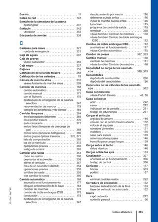 Bocina . . . . . . . . . . . . . . . . . . . . . . . . . . . . . . . . 11
Bolsa de red . . . . . . . . . . . . . . . . . . . . . . . . . 141
Bombín de la cerradura de la puerta
descongelar . . . . . . . . . . . . . . . . . . . . . . . 297
Botiquín . . . . . . . . . . . . . . . . . . . . . . . . . . . . 342
ubicación . . . . . . . . . . . . . . . . . . . . . . . . . 342
Búsqueda de averías . . . . . . . . . . . . . . . . . 338
C
Cadenas para nieve . . . . . . . . . . . . . . . . . . . 321
rueda de emergencia . . . . . . . . . . . . . . . . 321
Caja de aguas . . . . . . . . . . . . . . . . . . . . . . . 297
Caja de graves
véase Subwoofer . . . . . . . . . . . . . . . . . . . 359
Caja negra . . . . . . . . . . . . . . . . . . . . . . . . . . 327
Cajones . . . . . . . . . . . . . . . . . . . . . . . . . . . . 153
Calefacción de la luneta trasera . . . . . . . . 258
Calefacción de los asientos . . . . . . . . . . . . . 78
Cámara de marcha atrás . . . . . . . . . . . . . . . 210
véase Asistente de marcha atrás . . . . . . . 209
Cambiar de marchas . . . . . . . . . . . . . . . . . . 168
cambio automático . . . . . . . . . . . . . . . . . . 173
cambio manual . . . . . . . . . . . . . . . . . . . . . 171
con el Tiptronic . . . . . . . . . . . . . . . . . . . . . 175
desbloqueo de emergencia de la palanca
selectora . . . . . . . . . . . . . . . . . . . . . . . . 347
recomendación de marcha . . . . . . . . . . . 178
testigos de advertencia y de control . . . . 169
Cambiar lámparas . . . . . . . . . . . . . . . . . . . . 364
en el paragolpes delantero . . . . . . . . . . . 369
en el portón trasero . . . . . . . . . . . . . . . . . 370
en la carrocería . . . . . . . . . . . . . . . . . . . . 371
en los faros (lámparas de descarga de
gas) . . . . . . . . . . . . . . . . . . . . . . . . . . . . 368
en los faros (lámparas halógenas) . . . . . . 366
en los grupos ópticos traseros . . . . . 370, 371
lista de comprobación . . . . . . . . . . . . . . . 365
luz de la matrícula . . . . . . . . . . . . . . . . . . 372
operaciones previas . . . . . . . . . . . . . . . . . 365
testigo de control . . . . . . . . . . . . . . . . . . . 365
Cambiar una rueda . . . . . . . . . . . . . . . . . . . 354
cómo se realiza . . . . . . . . . . . . . . . . . . . . 360
desmontar el subwoofer . . . . . . . . . . . . . . 359
elevar el vehículo . . . . . . . . . . . . . . . . . . . 357
más de un neumático dañado . . . . . . . . . 354
operaciones previas . . . . . . . . . . . . . . . . . 355
tornillos de rueda . . . . . . . . . . . . . . . . . . . 355
tras cambiar la rueda . . . . . . . . . . . . . . . . 360
Cambio automático . . . . . . . . . . . . . . . . . . . 168
anomalía en el funcionamiento . . . . . . . . 177
bloqueo antiextracción de la llave . . . . . . 163
cambiar de marchas . . . . . . . . . . . . . . . . 173
cambio de doble embrague DSG . . . . . . . 175
conducción . . . . . . . . . . . . . . . . . . . . . . . . 175
desbloqueo de emergencia de la palanca
selectora . . . . . . . . . . . . . . . . . . . . . . . . 347
desplazamiento por inercia . . . . . . . . . . . 176
detenerse cuesta arriba . . . . . . . . . . . . . . 176
iniciar la marcha cuesta arriba . . . . . . . . . 176
kick-down . . . . . . . . . . . . . . . . . . . . . . . . . 175
programa de control de salida . . . . . . . . . 175
remolcar . . . . . . . . . . . . . . . . . . . . . . . . . . 378
véase también Cambiar de marchas . . . . 168
véase también Cambio de doble embrague
DSG . . . . . . . . . . . . . . . . . . . . . . . . . . . . 172
Cambio de doble embrague DSG . . . . . . . . 172
anomalía en el funcionamiento . . . . . . . . 177
véase Cambio automático . . . . . . . . . . . . 175
Cambio de piezas . . . . . . . . . . . . . . . . 322, 323
Cambio manual . . . . . . . . . . . . . . . . . . . . . . 168
cambiar de marchas . . . . . . . . . . . . . . . . 171
véase también Cambiar de marchas . . . . 168
Capacidad de carga de los neumáti-
cos . . . . . . . . . . . . . . . . . . . . . . . . . . . 318, 319
Capacidades
depósito de combustible . . . . . . . . . . . . . 266
depósito del lavacristales . . . . . . . . . . . . . 126
Caperuzas de las válvulas de los neumáti-
cos . . . . . . . . . . . . . . . . . . . . . . . . . . . . . . . 312
Capó del maletero
véase Portón trasero . . . . . . . . . . . . . . 48, 58
Capó del motor
abrir . . . . . . . . . . . . . . . . . . . . . . . . . . . . . 272
cerrar . . . . . . . . . . . . . . . . . . . . . . . . . . . . 272
indicación en la pantalla . . . . . . . . . . . . . . 271
testigo de advertencia . . . . . . . . . . . . . . . 271
Cargar el vehículo
argollas de amarre . . . . . . . . . . . . . . . . . . 140
circular con el portón trasero abierto . . . . 132
colocar el equipaje . . . . . . . . . . . . . . . . . . 132
consejos generales . . . . . . . . . . . . . . . . . 131
maletero . . . . . . . . . . . . . . . . . . . . . . . . . . 135
saco para esquís . . . . . . . . . . . . . . . . . . . 139
sistema portaequipajes . . . . . . . . . . . . . . 146
trampilla para cargas largas . . . . . . . . . . . 139
Carga sobre el techo . . . . . . . . . . . . . . . . . . 146
datos técnicos . . . . . . . . . . . . . . . . . . . . . 146
Cargas sobre los ejes . . . . . . . . . . . . . . . . . 133
Catalizador . . . . . . . . . . . . . . . . . . . . . . . . . . 337
anomalía en el funcionamiento . . . . . . . . 336
testigo de control . . . . . . . . . . . . . . . . . . . 336
Cenicero . . . . . . . . . . . . . . . . . . . . . . . . . . . . 157
limpiar . . . . . . . . . . . . . . . . . . . . . . . . . . . 303
portátil . . . . . . . . . . . . . . . . . . . . . . . . . . . 157
Cera
eliminar posibles restos . . . . . . . . . . . . . . 292
Cerradura de encendido . . . . . . . . . . . . . . . 162
bloqueo antiextracción de la llave . . . . . . 163
llave del vehículo no autorizada . . . . . . . . 162
Cierre
capó del motor . . . . . . . . . . . . . . . . . . . . . 272
cortinilla parasol . . . . . . . . . . . . . . . . . . . . . 66
Índice alfabético 385
151.5M1.GV7.60
 