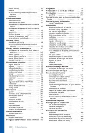 portón trasero . . . . . . . . . . . . . . . . . . . . . . . 60
puertas . . . . . . . . . . . . . . . . . . . . . . . . . . . . 56
techo corredizo y deflector panorámico
eléctrico . . . . . . . . . . . . . . . . . . . . . . . . . . 65
ventanillas . . . . . . . . . . . . . . . . . . . . . . . . . 61
Cierre centralizado . . . . . . . . . . . . . . . . . . . . 46
alarma antirrobo . . . . . . . . . . . . . . . . . . . . . 53
apertura de una puerta . . . . . . . . . . . . . . . 47
desbloquear o bloquear el vehículo desde
dentro . . . . . . . . . . . . . . . . . . . . . . . . . . . 49
desbloquear y bloquear el vehículo desde
fuera . . . . . . . . . . . . . . . . . . . . . . . . . . . . 48
descripción . . . . . . . . . . . . . . . . . . . . . . . . . 47
Keyless Access . . . . . . . . . . . . . . . . . . . . . 49
sistema de seguridad "safe" . . . . . . . . . . . 52
tecla del cierre centralizado . . . . . . . . . . . . 49
Cierre de confort
elevalunas eléctricos . . . . . . . . . . . . . . . . . 62
techo corredizo y deflector panorámico
eléctrico . . . . . . . . . . . . . . . . . . . . . . . . . . 66
Cierre y apertura de emergencia . . . . . . . . 343
desbloqueo de emergencia de la palanca
selectora . . . . . . . . . . . . . . . . . . . . . . . . 347
portón trasero . . . . . . . . . . . . . . . . . . . . . . 346
puerta del acompañante . . . . . . . . . . . . . 345
puerta del conductor . . . . . . . . . . . . . . . . 344
puertas traseras . . . . . . . . . . . . . . . . . . . . 345
Cinturones de seguridad . . . . . . . . . . . . . . . 80
banda retorcida . . . . . . . . . . . . . . . . . . . . . 85
colocar . . . . . . . . . . . . . . . . . . . . . . . . . . . . 85
colocar la banda . . . . . . . . . . . . . . . . . . . . . 86
enrollador automático . . . . . . . . . . . . . . . . 88
limitador de fuerza . . . . . . . . . . . . . . . . . . . 88
limpiar . . . . . . . . . . . . . . . . . . . . . . . . . . . 304
lista de comprobación . . . . . . . . . . . . . . . . 84
pretensor . . . . . . . . . . . . . . . . . . . . . . . . . . 88
quitar . . . . . . . . . . . . . . . . . . . . . . . . . . . . . 85
regulador de la altura del cinturón . . . . . . . 88
sin colocar . . . . . . . . . . . . . . . . . . . . . . . . . 83
testigo de advertencia . . . . . . . . . . . . . . . . 81
usar y cuidar . . . . . . . . . . . . . . . . . . . . . . . 84
Climatizador . . . . . . . . . . . . . . . . . . . . . . . . . 256
ajustar . . . . . . . . . . . . . . . . . . . . . . . . . . . 260
anomalía en el funcionamiento . . . . . . . . 260
climatizador manual . . . . . . . . . . . . . . . . . 257
Climatronic . . . . . . . . . . . . . . . . . . . . . . . . 257
difusores de aire . . . . . . . . . . . . . . . . . . . 261
instrucciones de uso . . . . . . . . . . . . . . . . 260
mandos . . . . . . . . . . . . . . . . . . . . . . 257, 259
particularidades . . . . . . . . . . . . . . . . . . . . 260
recirculación de aire . . . . . . . . . . . . . . . . . 261
sistema de infotainment . . . . . . . . . . . . . . 259
Climatizador manual
véase Climatizador . . . . . . . . . . . . . . . . . 256
Climatronic
véase Climatizador . . . . . . . . . . . . . . . . . 256
Código de los tornillos de rueda antirrobo 350
Colgadores . . . . . . . . . . . . . . . . . . . . . . . . . . 154
Colocación de la banda del cinturón . . . . . . 86
Combustible . . . . . . . . . . . . . . . . . . . . . . . . . 267
gasolina . . . . . . . . . . . . . . . . . . . . . . . . . . 267
Compartimento para la documentación de a
bordo . . . . . . . . . . . . . . . . . . . . . . . . . . . . . 152
Compartimentos portaobjetos
véase Portaobjetos . . . . . . . . . . . . . . . . . 149
Conducción
antes de emprender la marcha . . . . . . . . . 35
atravesar zonas con agua . . . . . . . . . . . . . 37
con cambio automático . . . . . . . . . . . . . . 175
consejos para la conducción . . . . . . . . . . . 35
detenerse cuesta arriba . . . . . . . . . . . . . . 176
ecológica . . . . . . . . . . . . . . . . . . . . . . . . . 190
económica . . . . . . . . . . . . . . . . . . . . . . . . 190
espejos retrovisores . . . . . . . . . . . . . . . . . 127
estacionar cuesta abajo . . . . . . . . . . . . . . 182
estacionar cuesta arriba . . . . . . . . . . . . . . 182
indicador del nivel de combustible . . . . . . 264
iniciar la marcha cuesta arriba . . . . . . . . . 176
nivel del depósito de combustible demasia-
do bajo . . . . . . . . . . . . . . . . . . . . . . . . . . 264
por agua salada . . . . . . . . . . . . . . . . . . . . . 37
preparativos para la conducción . . . . . . . . 35
protección de los bajos del motor . . . . . . . 35
registro de datos . . . . . . . . . . . . . . . . . . . 327
remolcar . . . . . . . . . . . . . . . . . . . . . . . . . . 380
viajes al extranjero . . . . . . . . . . . . . . . . . . . 36
Conducción campo a través
protección de los bajos del motor . . . . . . . 35
Conducción con remolque . . . . . . . . . . . . . 148
Conducción en invierno
cadenas para nieve . . . . . . . . . . . . . . . . . 321
campo de visión de la cámara . . . . . . . . . . 115
consumo de combustible . . . . . . . . . . . . . 192
depósito del lavacristales . . . . . . . . . . . . . 126
lavafaros . . . . . . . . . . . . . . . . . . . . . . . . . 123
líquido anticongelante para el agua del lava-
cristales . . . . . . . . . . . . . . . . . . . . . . . . . 126
neumáticos de invierno . . . . . . . . . . . . . . 320
presión de inflado de los neumáticos . . . . . 311
profundidad del perfil . . . . . . . . . . . . . . . . 313
rastros de sal . . . . . . . . . . . . . . . . . . . . . . 125
techo corredizo y deflector panorámico
eléctrico . . . . . . . . . . . . . . . . . . . . . . . . . . 64
Conexión de diagnosis . . . . . . . . . . . . . . . . 327
Consejos para la conducción . . . . . . . . . . . 35
con el vehículo cargado . . . . . . . . . . . . . . 131
rueda de emergencia . . . . . . . . . . . . . . . . 315
rueda de repuesto . . . . . . . . . . . . . . . . . . 315
Conservación del vehículo
Alcantara . . . . . . . . . . . . . . . . . . . . . . . . . 300
antena integrada en el cristal . . . . . . . . . . 332
asientos con piezas del airbag . . . . . . . . . 300
asientos de regulación eléctrica . . . . . . . . 300
asientos sin piezas del airbag . . . . . . . . . 301
Índice alfabético
386
 