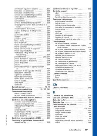 asientos sin regulación eléctrica . . . . . . . 301
banquetas con calefacción . . . . . . . . . . . 300
banquetas sin calefacción . . . . . . . . . . . . 301
cambiar las escobillas limpiacristales . . . 293
campo de visión de la cámara . . . . . . . . . . 115
cuero natural . . . . . . . . . . . . . . . . . . . . . . 302
cuero sintético . . . . . . . . . . . . . . . . . . . . . 303
cuidado del tapizado de los asientos . . . . 300
descongelar el bombín de la cerradura de la
puerta . . . . . . . . . . . . . . . . . . . . . . . . . . 297
embellecedores de madera . . . . . . . . . . . 304
equipos de limpieza de alta presión . . . . . 291
exterior . . . . . . . . . . . . . . . . . . . . . . . . . . . 289
guarnecidos de tela . . . . . . . . . . . . . . . . . 300
interior . . . . . . . . . . . . . . . . . . . . . . . . . . . 299
juntas de goma . . . . . . . . . . . . . . . . . . . . 297
lavar a mano . . . . . . . . . . . . . . . . . . . . . . 290
lavar el vehículo . . . . . . . . . . . . . . . . . . . . 290
limpiar las escobillas limpiacristales . . . . 293
limpiar las llantas . . . . . . . . . . . . . . . . . . . 296
limpiar los cinturones de seguridad . . . . . 304
limpiar los portaobjetos . . . . . . . . . . . . . . 303
módulos de airbag (tablero de
instrumentos) . . . . . . . . . . . . . . . . . . . . . 304
particularidades . . . . . . . . . . . . . . . . 290, 291
piezas decorativas cromadas . . . . . . . . . 294
piezas decorativas de aluminio . . . . . . . . 294
piezas de plástico . . . . . . . . . . . . . . . . . . 304
pintura . . . . . . . . . . . . . . . . . . . . . . . . . . . 294
posición de servicio de los limpiaparabri-
sas . . . . . . . . . . . . . . . . . . . . . . . . . . . . . 124
protección de los bajos del vehículo . . . . 297
retrovisores exteriores . . . . . . . . . . . . . . . 292
superficies anodizadas . . . . . . . . . . . . . . 294
tablero de instrumentos . . . . . . . . . . . . . . 304
tejidos de los acolchados . . . . . . . . . . . . . 300
túnel de lavado . . . . . . . . . . . . . . . . . . . . . 290
vano motor . . . . . . . . . . . . . . . . . . . . . . . . 297
ventanillas . . . . . . . . . . . . . . . . . . . . . . . . 292
Consola central . . . . . . . . . . . . . . . . . . . . 12, 13
Consumidores eléctricos . . . . . . 159, 160, 341
Consumo de combustible
conducción económica . . . . . . . . . . . . . . 190
factores que lo incrementan . . . . . . . . . . . 336
Control automático de la luz de cruce . . . . . 113
Control de crucero adaptativo
anomalía en el funcionamiento . . . . . . . . 233
desactivar temporalmente . . . . . . . . . . . . 238
indicaciones en la pantalla . . . . . . . . . . . . 233
manejar . . . . . . . . . . . . . . . . . . . . . . . . . . 236
sensor de radar . . . . . . . . . . . . . . . . . . . . 235
situaciones de marcha especiales . . . . . . 239
testigo de advertencia . . . . . . . . . . . . . . . 233
testigo de control . . . . . . . . . . . . . . . . . . . 233
Control de crucero adaptativo (ACC) . . . . 232
Control de la distancia de aparcamiento
véase ParkPilot . . . . . . . . . . . . . . . . . . . . 200
Controles a la hora de repostar . . . . . . . . . 266
Cortinilla parasol
abrir . . . . . . . . . . . . . . . . . . . . . . . . . . . . . . 66
cerrar . . . . . . . . . . . . . . . . . . . . . . . . . . . . . 66
función antiaprisionamiento . . . . . . . . . . . . 67
Cuadro de instrumentos . . . . . . . . . . . . . . . . 15
estructura de los menús . . . . . . . . . . . . . . . 25
indicaciones . . . . . . . . . . . . . . . . . . . . . . . . 25
indicaciones en la pantalla . . . . . . . . . . . . . 20
indicador de intervalos de servicio . . . . . . . 23
instrumentos . . . . . . . . . . . . . . . . . . . . . . . 19
pantalla . . . . . . . . . . . . . . . . . . . . . . . . . . . 19
símbolos . . . . . . . . . . . . . . . . . . . . . . . . . . . 15
testigos de advertencia . . . . . . . . . . . . . . . 15
testigos de control . . . . . . . . . . . . . . . . . . . 15
utilización del menú de selección . . . . . . . 26
Cuadro general
de la estructura de los menús . . . . . . . . . . 25
de la palanca de los intermitentes y de la
luz de carretera . . . . . . . . . . . . . . . . . . . . 110
de la parte inferior de la consola central . . 13
de la parte superior de la consola central . 12
de la puerta del conductor . . . . . . . . . . . . . . 9
del lado del acompañante . . . . . . . . . . . . . 14
del lado del conductor . . . . . . . . . . . . . . . . 10
de los instrumentos . . . . . . . . . . . . . . . . . . 19
de los testigos de advertencia . . . . . . . . . . 15
de los testigos de control . . . . . . . . . . . . . . 15
del revestimiento interior del techo . . . . . . 14
vista frontal del vehículo . . . . . . . . . . . . . . . 7
vista lateral del vehículo . . . . . . . . . . . . . . . . 6
vista trasera del vehículo . . . . . . . . . . . . . . . 8
Cuentakilómetros . . . . . . . . . . . . . . . . . . . . . 19
parcial . . . . . . . . . . . . . . . . . . . . . . . . . . . . 19
total . . . . . . . . . . . . . . . . . . . . . . . . . . . . . . 19
Cuentarrevoluciones . . . . . . . . . . . . . . . . . . . 19
Ch
Chaleco reflectante . . . . . . . . . . . . . . . . . . . 342
D
Daños en los neumáticos . . . . . . . . . . . . . . 313
Data Link Connector (DLC) . . . . . . . . . . . . . 327
Datos del motor . . . . . . . . . . . . . . . . . . . . . . . 39
Datos de viaje . . . . . . . . . . . . . . . . . . . . . . . . 28
Datos distintivos del vehículo . . . . . . . . . . . 38
Datos técnicos . . . . . . . . . . . . . . . . . . . . . . . . 38
capacidades . . . . . . . . . . . . . . . . . . . 126, 266
carga sobre el techo . . . . . . . . . . . . . . . . 146
cargas sobre los ejes . . . . . . . . . . . . . . . . 133
cilindrada . . . . . . . . . . . . . . . . . . . . . . . . . . 39
datos del motor . . . . . . . . . . . . . . . . . . . . . 39
dimensiones . . . . . . . . . . . . . . . . . . . . . . . . 40
especificaciones del aceite del motor . . . 275
masas . . . . . . . . . . . . . . . . . . . . . . . . . . . 133
Índice alfabético 387
151.5M1.GV7.60
 