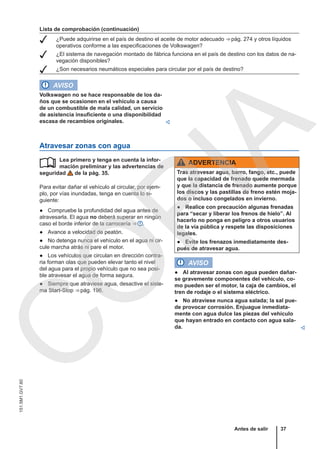 Lista de comprobación (continuación)
 ¿Puede adquirirse en el país de destino el aceite de motor adecuado ⇒ pág. 274 y otros líquidos
operativos conforme a las especificaciones de Volkswagen?
 ¿El sistema de navegación montado de fábrica funciona en el país de destino con los datos de na-
vegación disponibles?
 ¿Son necesarios neumáticos especiales para circular por el país de destino?
AVISO
Volkswagen no se hace responsable de los da-
ños que se ocasionen en el vehículo a causa
de un combustible de mala calidad, un servicio
de asistencia insuficiente o una disponibilidad
escasa de recambios originales. 
Atravesar zonas con agua
Lea primero y tenga en cuenta la infor-
mación preliminar y las advertencias de
seguridad de la pág. 35.
Para evitar dañar el vehículo al circular, por ejem-
plo, por vías inundadas, tenga en cuenta lo si-
guiente:
● Compruebe la profundidad del agua antes de
atravesarla. El agua no deberá superar en ningún
caso el borde inferior de la carrocería ⇒  .
● Avance a velocidad de peatón.
● No detenga nunca el vehículo en el agua ni cir-
cule marcha atrás ni pare el motor.
● Los vehículos que circulan en dirección contra-
ria forman olas que pueden elevar tanto el nivel
del agua para el propio vehículo que no sea posi-
ble atravesar el agua de forma segura.
● Siempre que atraviese agua, desactive el siste-
ma Start-Stop ⇒ pág. 196.
 ADVERTENCIA
Tras atravesar agua, barro, fango, etc., puede
que la capacidad de frenado quede mermada
y que la distancia de frenado aumente porque
los discos y las pastillas de freno estén moja-
dos o incluso congelados en invierno.
● Realice con precaución algunas frenadas
para “secar y liberar los frenos de hielo”. Al
hacerlo no ponga en peligro a otros usuarios
de la vía pública y respete las disposiciones
legales.
● Evite los frenazos inmediatamente des-
pués de atravesar agua.
AVISO
● Al atravesar zonas con agua pueden dañar-
se gravemente componentes del vehículo, co-
mo pueden ser el motor, la caja de cambios, el
tren de rodaje o el sistema eléctrico.
● No atraviese nunca agua salada; la sal pue-
de provocar corrosión. Enjuague inmediata-
mente con agua dulce las piezas del vehículo
que hayan entrado en contacto con agua sala-
da. 
Antes de salir 37
151.5M1.GV7.60
C
O
P
I
A
 