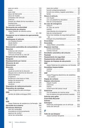 peso en vacío . . . . . . . . . . . . . . . . . . . . . . 133
pesos . . . . . . . . . . . . . . . . . . . . . . . . . . . . 133
peso total . . . . . . . . . . . . . . . . . . . . . . . . . 133
placa del fabricante . . . . . . . . . . . . . . . . . . 38
placa de modelo . . . . . . . . . . . . . . . . . . . . . 38
portadatos del vehículo . . . . . . . . . . . . . . . 38
potencia . . . . . . . . . . . . . . . . . . . . . . . . . . . 39
presión de inflado de los neumáticos . . . . . 311
prestaciones . . . . . . . . . . . . . . . . . . . . . . . . 41
velocidad máxima . . . . . . . . . . . . . . . . . . . 41
Declaración de conformidad . . . . . . . . . . . 333
Desactivación de cilindros
véase Gestión de cilindros activa
(ACT) . . . . . . . . . . . . . . . . . . . . . . . . 21, 190
Desaparcar con el sistema de aparcamiento
asistido . . . . . . . . . . . . . . . . . . . . . . . . . . . 220
Desbloquear el vehículo
con Keyless Access . . . . . . . . . . . . . . . . . . 49
desde dentro . . . . . . . . . . . . . . . . . . . . . . . 49
desde fuera . . . . . . . . . . . . . . . . . . . . . . . . 48
Desconexión automática de consumidores . .
287
Desechar
pretensor del cinturón . . . . . . . . . . . . . . . . 89
sistema de airbags . . . . . . . . . . . . . . . . . . 334
vehículo al final de su vida útil . . . . . . . . . 334
Desgaste de los neumáticos . . . . . . . . . . . 314
Desguace . . . . . . . . . . . . . . . . . . . . . . . . . . . 334
Desplazamiento por inercia . . . . . . . . . . . . 176
Difusores de aire . . . . . . . . . . . . . . . . . . . . . 261
Dimensiones . . . . . . . . . . . . . . . . . . . . . . . . . 40
Dirección . . . . . . . . . . . . . . . . . . . . . . . . . . . 193
asistida . . . . . . . . . . . . . . . . . . . . . . . . . . . 195
ayuda al control de la dirección . . . . . . . . 195
bloqueo de la columna de dirección . . . . 194
electromecánica . . . . . . . . . . . . . . . . . . . . 195
progresiva . . . . . . . . . . . . . . . . . . . . . . . . 195
tendencia a irse hacia un lado . . . . . . . . . 313
testigo de advertencia . . . . . . . . . . . . . . . 193
testigo de control . . . . . . . . . . . . . . . . . . . 193
vibración . . . . . . . . . . . . . . . . . . . . . . . . . . 313
Dispositivo de radiocomunicación . . . . . . 326
Dispositivo de remolque
véase Enganche para remolque . . . . . . . 148
DSG . . . . . . . . . . . . . . . . . . . . . . . . . . . . . . . . 175
cambio de doble embrague DSG . . . . . . . 172
E
EDS
véase Sistemas de asistencia a la frenada . .
186
Electrólito de la batería . . . . . . . . . . . . . . . . 286
Elevalunas eléctricos . . . . . . . . . . . . . . . . . . 61
abrir las ventanillas . . . . . . . . . . . . . . . . . . 61
anomalía en el funcionamiento . . . . . . . . . 62
apertura de confort . . . . . . . . . . . . . . . . . . . 62
cerrar las ventanillas . . . . . . . . . . . . . . . . . 61
cierre de confort . . . . . . . . . . . . . . . . . . . . . 62
función antiaprisionamiento . . . . . . . . . . . . 63
función de subida y bajada automática . . . 62
teclas . . . . . . . . . . . . . . . . . . . . . . . . . . . . . 61
Elevar el vehículo
con el gato . . . . . . . . . . . . . . . . . . . . . . . . 357
con una plataforma elevadora . . . . . . . . . 329
lista de comprobación . . . . . . . . . . . . . . . 357
En caso de emergencia . . . . . . . . . . . . . . . 340
botiquín . . . . . . . . . . . . . . . . . . . . . . . . . . 342
en caso de avería . . . . . . . . . . . . . . . . . . 340
extintor . . . . . . . . . . . . . . . . . . . . . . . . . . . 342
intermitentes de emergencia . . . . . . . . . . 340
lista de comprobación . . . . . . . . . . . . . . . 340
tomar las medidas de seguridad pertinen-
tes . . . . . . . . . . . . . . . . . . . . . . . . . . . . . 340
triángulo de preseñalización . . . . . . . . . . 342
Encendedor . . . . . . . . . . . . . . . . . . . . . . . . . 158
Encendido
véase Motor y encendido . . . . . . . . . . . . . 161
Engranar marchas
cambio automático . . . . . . . . . . . . . . . . . . 173
cambio manual . . . . . . . . . . . . . . . . . . . . . 171
Enrollador automático del cinturón . . . . . . . 88
Equipaje . . . . . . . . . . . . . . . . . . . . . . . . . . . . 132
Equipamiento de seguridad . . . . . . . . . . . . . 93
Equipamientos adicionales . . . . . . . . . . . . 331
Equipos de limpieza de alta presión . . . . . 291
ESC . . . . . . . . . . . . . . . . . . . . . . . . . . . . . . . . 185
véase Sistemas de asistencia a la frenada . .
187
Escobillas limpiacristales
cambiar . . . . . . . . . . . . . . . . . . . . . . . . . . 293
limpiar . . . . . . . . . . . . . . . . . . . . . . . . . . . 293
ESP
véase Programa electrónico de estabiliza-
ción (ESC) . . . . . . . . . . . . . . . . . . . . . . . 185
Espejo de cortesía . . . . . . . . . . . . . . . . . . . . . 119
Espejos retrovisores . . . . . . . . . . . . . . . . . . 127
ángulo muerto . . . . . . . . . . . . . . . . . . . . . 127
exteriores . . . . . . . . . . . . . . . . . . . . . . . . . 129
interior . . . . . . . . . . . . . . . . . . . . . . . . . . . 128
zonas fuera del campo visual . . . . . . . . . 127
Estacionar . . . . . . . . . . . . . . . . . . . . . . 179, 182
con el asistente de marcha atrás . . . . . . . 213
con el sistema de aparcamiento asistido . 218
Estuche para gafas . . . . . . . . . . . . . . . . . . . 150
Event Data Recorder . . . . . . . . . . . . . . . . . . 327
Extintor . . . . . . . . . . . . . . . . . . . . . . . . . . . . . 342
Extranjero
estancias prolongadas con el vehículo . . 332
venta del vehículo . . . . . . . . . . . . . . . . . . 332
F
Fallo de una lámpara
véase Cambiar lámparas . . . . . . . . . . . . . 364
Índice alfabético
388
 