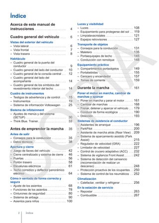 Índice
Acerca de este manual de
instrucciones . . . . . . . . . . . . . . . . . . . . . . 4
Cuadro general del vehículo . . . . 6
Vistas del exterior del vehículo
– Vista lateral . . . . . . . . . . . . . . . . . . . . . . . . . . 6
– Vista frontal . . . . . . . . . . . . . . . . . . . . . . . . . 7
– Vista trasera . . . . . . . . . . . . . . . . . . . . . . . . . 8
Habitáculo
– Cuadro general de la puerta del
conductor . . . . . . . . . . . . . . . . . . . . . . . . . . . 9
– Cuadro general del lado del conductor . 10
– Cuadro general de la consola central . . . 12
– Cuadro general del lado del
acompañante . . . . . . . . . . . . . . . . . . . . . . . . 14
– Cuadro general de los símbolos del
revestimiento interior del techo . . . . . . . . 14
Cuadro de instrumentos
– Testigos de advertencia y de control . . . . 15
– Instrumentos . . . . . . . . . . . . . . . . . . . . . . . . 19
– Sistema de información Volkswagen . . . 25
Sistema de infotainment
– Ajustes de menús y del sistema
(SETUP) . . . . . . . . . . . . . . . . . . . . . . . . . . . . 30
– Think Blue. Trainer. . . . . . . . . . . . . . . . . . . . 33
Antes de emprender la marcha . 35
Antes de salir
– Consejos para la conducción . . . . . . . . . . 35
– Datos técnicos . . . . . . . . . . . . . . . . . . . . . . . 38
Apertura y cierre
– Juego de llaves del vehículo . . . . . . . . . . 42
– Cierre centralizado y sistema de cierre . 46
– Puertas . . . . . . . . . . . . . . . . . . . . . . . . . . . . . 56
– Portón trasero . . . . . . . . . . . . . . . . . . . . . . . 58
– Elevalunas eléctricos . . . . . . . . . . . . . . . . . 61
– Techo corredizo y deflector panorámico
eléctrico . . . . . . . . . . . . . . . . . . . . . . . . . . . . . 64
Cómo ir sentado de forma correcta y
segura
– Ajuste de los asientos . . . . . . . . . . . . . . . . 68
– Funciones de los asientos . . . . . . . . . . . . . 78
– Cinturones de seguridad . . . . . . . . . . . . . . 80
– Sistema de airbags . . . . . . . . . . . . . . . . . . . 90
– Asientos para niños . . . . . . . . . . . . . . . . . . 100
Luces y visibilidad
– Luces . . . . . . . . . . . . . . . . . . . . . . . . . . . . . . . 108
– Equipamiento para protegerse del sol . . 119
– Limpialavacristales . . . . . . . . . . . . . . . . . . . 121
– Espejos retrovisores . . . . . . . . . . . . . . . . . . 127
Transporte de objetos
– Consejos para la conducción . . . . . . . . . . 131
– Maletero . . . . . . . . . . . . . . . . . . . . . . . . . . . . 135
– Portaequipajes de techo . . . . . . . . . . . . . . 145
– Conducción con remolque . . . . . . . . . . . . 148
Equipamiento práctico
– Compartimentos portaobjetos . . . . . . . . . 149
– Portabebidas . . . . . . . . . . . . . . . . . . . . . . . . 155
– Cenicero y encendedor . . . . . . . . . . . . . . . 157
– Tomas de corriente . . . . . . . . . . . . . . . . . . . 159
Durante la marcha . . . . . . . . . . . . . . . . 161
Poner el motor en marcha, cambiar de
marchas y aparcar
– Poner en marcha y parar el motor . . . . . . 161
– Cambiar de marchas . . . . . . . . . . . . . . . . . 168
– Frenar, detener y aparcar el vehículo . . . 179
– Conducir de forma ecológica . . . . . . . . . . 190
– Dirección . . . . . . . . . . . . . . . . . . . . . . . . . . . . 193
Sistemas de asistencia al conductor
– Asistentes de arranque . . . . . . . . . . . . . . . 196
– ParkPilot . . . . . . . . . . . . . . . . . . . . . . . . . . . . 200
– Asistente de marcha atrás (Rear View) . 209
– Sistema de aparcamiento asistido (Park
Assist) . . . . . . . . . . . . . . . . . . . . . . . . . . . . . . 215
– Regulador de velocidad (GRA) . . . . . . . . 222
– Limitador de velocidad . . . . . . . . . . . . . . . . 227
– Control de crucero adaptativo (ACC) . . . 232
– Sistema de vigilancia Front Assist . . . . . . 242
– Sistema de detección del cansancio
(recomendación de realizar un
descanso) . . . . . . . . . . . . . . . . . . . . . . . . . . . 248
– Protección proactiva de los ocupantes . . 250
– Sistema de control de los neumáticos . . 252
Climatización
– Calefactar, ventilar y refrigerar . . . . . . . . . 256
En la estación de servicio
– Repostar . . . . . . . . . . . . . . . . . . . . . . . . . . . . 263
– Combustible . . . . . . . . . . . . . . . . . . . . . . . . . 267
Índice
2
C
O
P
I
A
 
