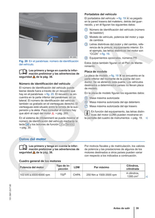 Fig. 20 En el parabrisas: número de identificación
del vehículo.
Lea primero y tenga en cuenta la infor-
mación preliminar y las advertencias de
seguridad de la pág. 38.
Número de identificación del vehículo
El número de identificación del vehículo puede
leerse desde fuera a través de un recuadro que
hay en el parabrisas ⇒ fig. 20. El recuadro se en-
cuentra en la parte inferior del parabrisas, en un
lateral. El número de identificación del vehículo
también va grabado en el vierteaguas derecho. El
vierteaguas está situado entre la torreta de la sus-
pensión y la aleta. Para consultar el número hay
que abrir el capó del motor  ⇒ pág. 269.
En el sistema de infotainment se puede mostrar el
número de identificación del vehículo mediante la
tecla  y los botones de función  y Servicio
⇒ pág. 30.

Portadatos del vehículo
El portadatos del vehículo ⇒ fig. 19  va pegado
en la pared trasera del maletero, detrás del guar-
necido, y en él figuran los siguientes datos:
Número de identificación del vehículo (número
de bastidor)
Modelo de vehículo, potencia del motor y caja
de cambios
Letras distintivas del motor y del cambio, refe-
rencia de la pintura, equipamiento interior. En
el ejemplo, las letras distintivas del motor son
“CCZA” ⇒ fig. 19.
Equipamientos opcionales, números PR
Estos datos también figuran en el Plan de Mante-
nimiento.
Placa de modelo
La placa de modelo ⇒ fig. 19  se encuentra en la
parte inferior del montante de la puerta del con-
ductor. Se ve abriendo esta puerta. Los vehículos
destinados a determinados países no llevan placa
de modelo.
En la placa de modelo figuran los siguientes datos:
Masa máxima autorizada
Masa máxima autorizada del eje delantero
Masa máxima autorizada del eje trasero
En función del equipamiento, las letras distin-
tivas del motor (LDM) pueden mostrarse en
la pantalla del cuadro de instrumentos ⇒ pág. 19. 
1
2
3
4
5
6
7
Datos del motor
Lea primero y tenga en cuenta la infor-
mación preliminar y las advertencias de
seguridad de la pág. 38.
 Por motivos fiscales y de matriculación, los valores
de potencia y las prestaciones de algunos de los
motores destinados a otros países pueden variar
con respecto a los indicados a continuación.
Cuadro general de los motores
Potencia del motor
Tipo de in-
yección
LDM Par máximo
Cilindros,
cilindrada
103 kW a 4500-6000 rpm TSI® CHPA 250 Nm a 1500-3500 rpm
4 cilindros,
1395 cm³ 
Antes de salir 39
151.5M1.GV7.60
C
O
P
I
A
 