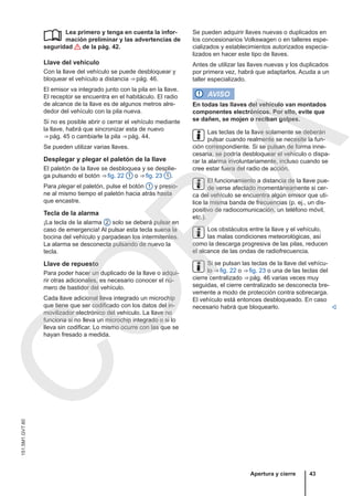 Lea primero y tenga en cuenta la infor-
mación preliminar y las advertencias de
seguridad de la pág. 42.
Llave del vehículo
Con la llave del vehículo se puede desbloquear y
bloquear el vehículo a distancia ⇒ pág. 46.
El emisor va integrado junto con la pila en la llave.
El receptor se encuentra en el habitáculo. El radio
de alcance de la llave es de algunos metros alre-
dedor del vehículo con la pila nueva.
Si no es posible abrir o cerrar el vehículo mediante
la llave, habrá que sincronizar esta de nuevo
⇒ pág. 45 o cambiarle la pila ⇒ pág. 44.
Se pueden utilizar varias llaves.
Desplegar y plegar el paletón de la llave
El paletón de la llave se desbloquea y se desplie-
ga pulsando el botón ⇒ fig. 22 1 o ⇒ fig. 23 1 .
Para plegar el paletón, pulse el botón 1 y presio-
ne al mismo tiempo el paletón hacia atrás hasta
que encastre.
Tecla de la alarma
¡La tecla de la alarma 2 solo se deberá pulsar en
caso de emergencia! Al pulsar esta tecla suena la
bocina del vehículo y parpadean los intermitentes.
La alarma se desconecta pulsando de nuevo la
tecla.
Llave de repuesto
Para poder hacer un duplicado de la llave o adqui-
rir otras adicionales, es necesario conocer el nú-
mero de bastidor del vehículo.
Cada llave adicional lleva integrado un microchip
que tiene que ser codificado con los datos del in-
movilizador electrónico del vehículo. La llave no
funciona si no lleva un microchip integrado o si lo
lleva sin codificar. Lo mismo ocurre con las que se
hayan fresado a medida.
 Se pueden adquirir llaves nuevas o duplicados en
los concesionarios Volkswagen o en talleres espe-
cializados y establecimientos autorizados especia-
lizados en hacer este tipo de llaves.
Antes de utilizar las llaves nuevas y los duplicados
por primera vez, habrá que adaptarlos. Acuda a un
taller especializado.
AVISO
En todas las llaves del vehículo van montados
componentes electrónicos. Por ello, evite que
se dañen, se mojen o reciban golpes.
Las teclas de la llave solamente se deberán
pulsar cuando realmente se necesite la fun-
ción correspondiente. Si se pulsan de forma inne-
cesaria, se podría desbloquear el vehículo o dispa-
rar la alarma involuntariamente, incluso cuando se
cree estar fuera del radio de acción.
El funcionamiento a distancia de la llave pue-
de verse afectado momentáneamente si cer-
ca del vehículo se encuentra algún emisor que uti-
lice la misma banda de frecuencias (p. ej., un dis-
positivo de radiocomunicación, un teléfono móvil,
etc.).
Los obstáculos entre la llave y el vehículo,
las malas condiciones meteorológicas, así
como la descarga progresiva de las pilas, reducen
el alcance de las ondas de radiofrecuencia.
Si se pulsan las teclas de la llave del vehícu-
lo ⇒ fig. 22 o ⇒ fig. 23 o una de las teclas del
cierre centralizado ⇒ pág. 46 varias veces muy
seguidas, el cierre centralizado se desconecta bre-
vemente a modo de protección contra sobrecarga.
El vehículo está entonces desbloqueado. En caso
necesario habrá que bloquearlo. 
Apertura y cierre 43
151.5M1.GV7.60
C
O
P
I
A
 