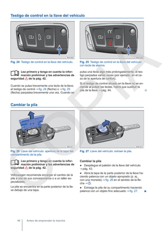 Testigo de control en la llave del vehículo
Fig. 24 Testigo de control en la llave del vehículo. Fig. 25 Testigo de control en la llave del vehículo
con tecla de alarma.
Lea primero y tenga en cuenta la infor-
mación preliminar y las advertencias de
seguridad de la pág. 42.
Cuando se pulsa brevemente una tecla de la llave,
el testigo de control ⇒ fig. 24 (flecha) o ⇒ fig. 25
(flecha) parpadea brevemente una vez. Cuando se
 pulsa una tecla algo más prolongadamente, el tes-
tigo parpadea varias veces (por ejemplo, en el ca-
so de la apertura de confort).
Si el testigo de control situado en la llave no se en-
ciende al pulsar las teclas, habrá que sustituir la
pila de la llave ⇒ pág. 44. 
Cambiar la pila
Fig. 26 Llave del vehículo: apertura de la tapa del
compartimento de la pila.
Fig. 27 Llave del vehículo: extraer la pila.
Lea primero y tenga en cuenta la infor-
mación preliminar y las advertencias de
seguridad de la pág. 42.
Volkswagen recomienda encargar el cambio de la
pila a uno de sus concesionarios o a un taller es-
pecializado.
La pila se encuentra en la parte posterior de la lla-
ve debajo de una tapa.
 Cambiar la pila
● Despliegue el paletón de la llave del vehículo
⇒ pág. 43.
● Abra la tapa de la parte posterior de la llave ha-
ciendo palanca con un objeto apropiado (p. ej.,
con una moneda) ⇒ fig. 26 en el sentido de la fle-
cha ⇒  .
● Extraiga la pila de su compartimento haciendo
palanca con un objeto fino adecuado ⇒ fig. 27. 
Antes de emprender la marcha
44
C
O
P
I
A
 