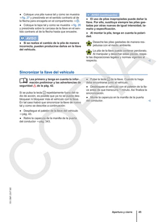 ● Coloque una pila nueva tal y como se muestra
⇒ fig. 27 y presiónela en el sentido contrario al de
la flecha para encajarla en el compartimento ⇒  .
● Coloque la tapa tal y como se muestra ⇒ fig. 26
y presiónela sobre la carcasa de la llave en el sen-
tido contrario al de la flecha hasta que encastre.
AVISO
● Si se realiza el cambio de la pila de manera
incorrecta, pueden producirse daños en la llave
del vehículo.
AVISO (continuación)
● El uso de pilas inapropiadas puede dañar la
llave. Por ello, sustituya siempre las pilas gas-
tadas por otras nuevas de igual intensidad, ta-
maño y especificación.
● Al montar la pila, tenga en cuenta la polari-
dad.
Deseche las pilas gastadas de manera res-
petuosa con el medio ambiente.
La pila de la llave puede contener perclorato.
Al manipular y desechar estas piezas, respe-
te las disposiciones legales y normas vigentes al
respecto. 
Sincronizar la llave del vehículo
Lea primero y tenga en cuenta la infor-
mación preliminar y las advertencias de
seguridad de la pág. 42.
Si se pulsa la tecla  repetidamente fuera del ra-
dio de acción, es posible que ya no se pueda des-
bloquear ni bloquear más el vehículo con la llave.
En tal caso habrá que sincronizar la llave de nuevo
tal y como se describe a continuación:
● Despliegue el paletón de la llave del vehículo
⇒ pág. 43.
● Retire la caperuza de la manilla de la puerta
del conductor ⇒ pág. 343.
 ● Pulse la tecla  de la llave. Cuando lo haga
debe encontrarse junto al vehículo.
● Desbloquee el vehículo con el paletón de la lla-
ve antes de que transcurra 1 minuto. Así finaliza la
sincronización.
● Monte la caperuza en la manilla de la puerta
del conductor. 
Apertura y cierre 45
151.5M1.GV7.60
C
O
P
I
A
 