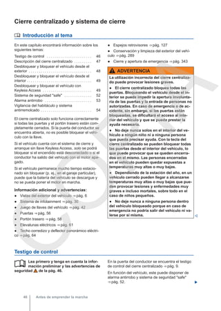 Cierre centralizado y sistema de cierre
 Introducción al tema
En este capítulo encontrará información sobre los
siguientes temas:
Testigo de control . . . . . . . . . . . . . . . . . . . . . . . 46
Descripción del cierre centralizado . . . . . . . . . 47
Desbloquear y bloquear el vehículo desde el
exterior . . . . . . . . . . . . . . . . . . . . . . . . . . . . . . . . 48
Desbloquear y bloquear el vehículo desde el
interior . . . . . . . . . . . . . . . . . . . . . . . . . . . . . . . . . 49
Desbloquear y bloquear el vehículo con
Keyless Access . . . . . . . . . . . . . . . . . . . . . . . . . 49
Sistema de seguridad "safe" . . . . . . . . . . . . . . 52
Alarma antirrobo . . . . . . . . . . . . . . . . . . . . . . . . 53
Vigilancia del habitáculo y sistema
antirremolcado . . . . . . . . . . . . . . . . . . . . . . . . . . 54
El cierre centralizado solo funciona correctamente
si todas las puertas y el portón trasero están com-
pletamente cerrados. Si la puerta del conductor se
encuentra abierta, no es posible bloquear el vehí-
culo con la llave.
Si el vehículo cuenta con el sistema de cierre y
arranque sin llave Keyless Access, solo se podrá
bloquear si el encendido está desconectado o si el
conductor ha salido del vehículo con el motor apa-
gado.
Si el vehículo permanece mucho tiempo estacio-
nado sin bloquear (p. ej., en el garaje particular),
puede que la batería del vehículo se descargue y
no se pueda poner el motor en marcha.
Información adicional y advertencias:
● Vistas del exterior del vehículo ⇒ pág. 6
● Sistema de infotainment ⇒ pág. 30
● Juego de llaves del vehículo ⇒ pág. 42
● Puertas ⇒ pág. 56
● Portón trasero ⇒ pág. 58
● Elevalunas eléctricos ⇒ pág. 61
● Techo corredizo y deflector panorámico eléctri-
co ⇒ pág. 64
● Espejos retrovisores ⇒ pág. 127
● Conservación y limpieza del exterior del vehí-
culo ⇒ pág. 289
● Cierre y apertura de emergencia ⇒ pág. 343
ADVERTENCIA
La utilización incorrecta del cierre centraliza-
do puede provocar lesiones graves.
● El cierre centralizado bloquea todas las
puertas. Bloqueando el vehículo desde el in-
terior se puede impedir la apertura involunta-
ria de las puertas y la entrada de personas no
autorizadas. En caso de emergencia o de ac-
cidente, sin embargo, si las puertas están
bloqueadas, se dificultará el acceso al inte-
rior del vehículo y que se pueda prestar la
ayuda necesaria.
● No deje nunca solos en el interior del ve-
hículo a ningún niño ni a ninguna persona
que pueda precisar ayuda. Con la tecla del
cierre centralizado se pueden bloquear todas
las puertas desde el interior del vehículo, lo
que puede provocar que se queden encerra-
dos en el mismo. Las personas encerradas
en el vehículo pueden quedar expuestas a
temperaturas muy altas o muy bajas.
● Dependiendo de la estación del año, en un
vehículo cerrado pueden llegar a alcanzarse
temperaturas muy altas o muy bajas que pue-
den provocar lesiones y enfermedades muy
graves e incluso mortales, sobre todo en el
caso de niños pequeños.
● No deje nunca a ninguna persona dentro
del vehículo bloqueado porque en caso de
emergencia no podría salir del vehículo ni va-
lerse por sí misma. 
Testigo de control
Lea primero y tenga en cuenta la infor-
mación preliminar y las advertencias de
seguridad de la pág. 46.
 En la puerta del conductor se encuentra el testigo
de control del cierre centralizado ⇒ pág. 9.
En función del vehículo, este puede disponer de
alarma antirrobo y sistema de seguridad "safe"
⇒ pág. 52. 
Antes de emprender la marcha
46
C
O
P
I
A
 