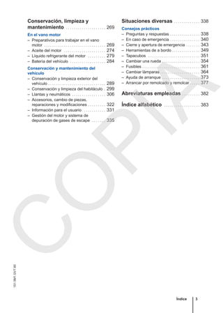 Conservación, limpieza y
mantenimiento . . . . . . . . . . . . . . . . . . . . 269
En el vano motor
– Preparativos para trabajar en el vano
motor . . . . . . . . . . . . . . . . . . . . . . . . . . . . . . . 269
– Aceite del motor . . . . . . . . . . . . . . . . . . . . . 274
– Líquido refrigerante del motor . . . . . . . . . 279
– Batería del vehículo . . . . . . . . . . . . . . . . . . 284
Conservación y mantenimiento del
vehículo
– Conservación y limpieza exterior del
vehículo . . . . . . . . . . . . . . . . . . . . . . . . . . . . . 289
– Conservación y limpieza del habitáculo . 299
– Llantas y neumáticos . . . . . . . . . . . . . . . . . 306
– Accesorios, cambio de piezas,
reparaciones y modificaciones . . . . . . . . . 322
– Información para el usuario . . . . . . . . . . . 331
– Gestión del motor y sistema de
depuración de gases de escape . . . . . . . 335
Situaciones diversas . . . . . . . . . . . . . 338
Consejos prácticos
– Preguntas y respuestas . . . . . . . . . . . . . . . 338
– En caso de emergencia . . . . . . . . . . . . . . . 340
– Cierre y apertura de emergencia . . . . . . . 343
– Herramientas de a bordo . . . . . . . . . . . . . . 349
– Tapacubos . . . . . . . . . . . . . . . . . . . . . . . . . . 351
– Cambiar una rueda . . . . . . . . . . . . . . . . . . . 354
– Fusibles . . . . . . . . . . . . . . . . . . . . . . . . . . . . . 361
– Cambiar lámparas . . . . . . . . . . . . . . . . . . . . 364
– Ayuda de arranque . . . . . . . . . . . . . . . . . . . 373
– Arrancar por remolcado y remolcar . . . . . 377
Abreviaturas empleadas . . . . . . . . . 382
Índice alfabético . . . . . . . . . . . . . . . . . . 383
Índice 3
151.5M1.GV7.60
C
O
P
I
A
 