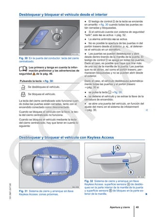 Desbloquear y bloquear el vehículo desde el interior
Fig. 30 En la puerta del conductor: tecla del cierre
centralizado.
Lea primero y tenga en cuenta la infor-
mación preliminar y las advertencias de
seguridad de la pág. 46.
Pulsando la tecla ⇒ fig. 30:
 Se desbloquea el vehículo.
 Se bloquea el vehículo.
La tecla del cierre centralizado solo funciona cuan-
do todas las puertas están cerradas, tanto con el
encendido conectado como desconectado.
Cuando se bloquea el vehículo con la llave, la tec-
la del cierre centralizado no funciona.
Cuando se bloquea el vehículo mediante la tecla
del cierre centralizado, hay que tener en cuenta lo
siguiente:

● El testigo de control  de la tecla se enciende
en amarillo ⇒ fig. 30 cuando todas las puertas es-
tán cerradas y bloqueadas.
● Si el vehículo cuenta con sistema de seguridad
"safe", este no se activa ⇒ pág. 52.
● La alarma antirrobo no se activa.
● No es posible la apertura de las puertas ni del
portón trasero desde el exterior, p. ej., al detener-
se el vehículo en un semáforo.
● Las puertas se pueden desbloquear y abrir
desde dentro tirando de la manilla de la puerta. El
testigo de control  se apaga en todas las puertas.
Dado el caso, es posible que haya que tirar más
de una vez de la manilla de la puerta. Las puertas
que no se abran, así como el portón trasero, per-
manecen bloqueadas y no se pueden abrir desde
el exterior.
Dado el caso, el vehículo desbloquea automática-
mente todas las puertas y el portón trasero
⇒ pág. 30 si:
● se pulsa la tecla  ⇒ fig. 30;
● se detiene el vehículo y se extrae la llave de la
cerradura de encendido;
● se abre una puerta del vehículo, en función del
ajuste del menú en el sistema de infotainment
⇒ pág. 30. 
Desbloquear y bloquear el vehículo con Keyless Access
Fig. 31 Sistema de cierre y arranque sin llave
Keyless Access: zonas próximas.
Fig. 32 Sistema de cierre y arranque sin llave
Keyless Access: superficie sensora A de desblo-
queo en la parte interior de la manilla de la puerta
y superficie sensora B de bloqueo en la parte ex-
terior de la manilla. 
Apertura y cierre 49
151.5M1.GV7.60
C
O
P
I
A
 