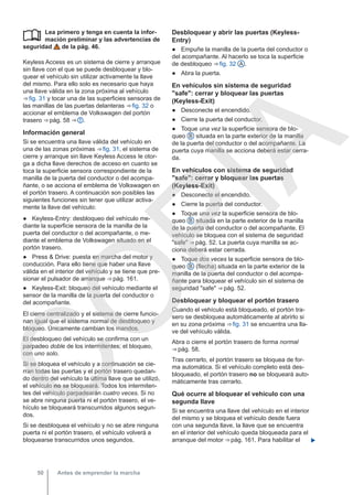 Lea primero y tenga en cuenta la infor-
mación preliminar y las advertencias de
seguridad de la pág. 46.
Keyless Access es un sistema de cierre y arranque
sin llave con el que se puede desbloquear y blo-
quear el vehículo sin utilizar activamente la llave
del mismo. Para ello solo es necesario que haya
una llave válida en la zona próxima al vehículo
⇒ fig. 31 y tocar una de las superficies sensoras de
las manillas de las puertas delanteras ⇒ fig. 32 o
accionar el emblema de Volkswagen del portón
trasero ⇒ pág. 58 ⇒  .
Información general
Si se encuentra una llave válida del vehículo en
una de las zonas próximas ⇒ fig. 31, el sistema de
cierre y arranque sin llave Keyless Access le otor-
ga a dicha llave derechos de acceso en cuanto se
toca la superficie sensora correspondiente de la
manilla de la puerta del conductor o del acompa-
ñante, o se acciona el emblema de Volkswagen en
el portón trasero. A continuación son posibles las
siguientes funciones sin tener que utilizar activa-
mente la llave del vehículo:
● Keyless-Entry: desbloqueo del vehículo me-
diante la superficie sensora de la manilla de la
puerta del conductor o del acompañante, o me-
diante el emblema de Volkswagen situado en el
portón trasero.
● Press & Drive: puesta en marcha del motor y
conducción. Para ello tiene que haber una llave
válida en el interior del vehículo y se tiene que pre-
sionar el pulsador de arranque ⇒ pág. 161.
● Keyless-Exit: bloqueo del vehículo mediante el
sensor de la manilla de la puerta del conductor o
del acompañante.
El cierre centralizado y el sistema de cierre funcio-
nan igual que el sistema normal de desbloqueo y
bloqueo. Únicamente cambian los mandos.
El desbloqueo del vehículo se confirma con un
parpadeo doble de los intermitentes; el bloqueo,
con uno solo.
Si se bloquea el vehículo y a continuación se cie-
rran todas las puertas y el portón trasero quedan-
do dentro del vehículo la última llave que se utilizó,
el vehículo no se bloqueará. Todos los intermiten-
tes del vehículo parpadearán cuatro veces. Si no
se abre ninguna puerta ni el portón trasero, el ve-
hículo se bloqueará transcurridos algunos segun-
dos.
Si se desbloquea el vehículo y no se abre ninguna
puerta ni el portón trasero, el vehículo volverá a
bloquearse transcurridos unos segundos.
 Desbloquear y abrir las puertas (Keyless-
Entry)
● Empuñe la manilla de la puerta del conductor o
del acompañante. Al hacerlo se toca la superficie
de desbloqueo ⇒ fig. 32 A .
● Abra la puerta.
En vehículos sin sistema de seguridad
"safe": cerrar y bloquear las puertas
(Keyless-Exit)
● Desconecte el encendido.
● Cierre la puerta del conductor.
● Toque una vez la superficie sensora de blo-
queo B situada en la parte exterior de la manilla
de la puerta del conductor o del acompañante. La
puerta cuya manilla se acciona deberá estar cerra-
da.
En vehículos con sistema de seguridad
"safe": cerrar y bloquear las puertas
(Keyless-Exit)
● Desconecte el encendido.
● Cierre la puerta del conductor.
● Toque una vez la superficie sensora de blo-
queo B situada en la parte exterior de la manilla
de la puerta del conductor o del acompañante. El
vehículo se bloquea con el sistema de seguridad
"safe" ⇒ pág. 52. La puerta cuya manilla se ac-
ciona deberá estar cerrada.
● Toque dos veces la superficie sensora de blo-
queo B (flecha) situada en la parte exterior de la
manilla de la puerta del conductor o del acompa-
ñante para bloquear el vehículo sin el sistema de
seguridad "safe" ⇒ pág. 52.
Desbloquear y bloquear el portón trasero
Cuando el vehículo está bloqueado, el portón tra-
sero se desbloquea automáticamente al abrirlo si
en su zona próxima ⇒ fig. 31 se encuentra una lla-
ve del vehículo válida.
Abra o cierre el portón trasero de forma normal
⇒ pág. 58.
Tras cerrarlo, el portón trasero se bloquea de for-
ma automática. Si el vehículo completo está des-
bloqueado, el portón trasero no se bloqueará auto-
máticamente tras cerrarlo.
Qué ocurre al bloquear el vehículo con una
segunda llave
Si se encuentra una llave del vehículo en el interior
del mismo y se bloquea el vehículo desde fuera
con una segunda llave, la llave que se encuentra
en el interior del vehículo queda bloqueada para el
arranque del motor ⇒ pág. 161. Para habilitar el 
Antes de emprender la marcha
50
C
O
P
I
A
 