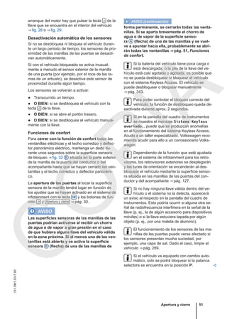 arranque del motor hay que pulsar la tecla  de la
llave que se encuentra en el interior del vehículo
⇒ fig. 28 o ⇒ fig. 29.
Desactivación automática de los sensores
Si no se desbloquea ni bloquea el vehículo duran-
te un largo periodo de tiempo, los sensores de pro-
ximidad de las manillas de las puertas se desacti-
van automáticamente.
Si con el vehículo bloqueado se activa inusual-
mente a menudo el sensor exterior de la manilla
de una puerta (por ejemplo, por el roce de las ra-
mas de un arbusto), se desactiva este sensor de
proximidad durante algún tiempo.
Los sensores se volverán a activar:
● Transcurrido un tiempo.
● O BIEN: si se desbloquea el vehículo con la
tecla  de la llave.
● O BIEN: si se abre el portón trasero.
● O BIEN: si se desbloquea el vehículo manual-
mente con la llave.
Funciones de confort
Para cerrar con la función de confort todas las
ventanillas eléctricas y el techo corredizo y deflec-
tor panorámico eléctrico, mantenga un dedo du-
rante unos segundos sobre la superficie sensora
de bloqueo ⇒ fig. 32 B situada en la parte exterior
de la manilla de la puerta del conductor o del
acompañante hasta que se hayan cerrado las ven-
tanillas y el techo corredizo y deflector panorámi-
co.
La apertura de las puertas al tocar la superficie
sensora de la manilla tendrá lugar en función de
los ajustes que se hayan activado en el sistema de
infotainment con la tecla  y los botones de fun-
ción  y Apertura y cierre ⇒ pág. 30.
AVISO
Las superficies sensoras de las manillas de las
puertas podrían activarse al recibir un chorro
de agua o de vapor a gran presión en el caso
de que hubiera alguna llave del vehículo válida
en la zona próxima. Si al menos una de las ven-
tanillas está abierta y se activa la superficie
sensora B (flecha) de una de las manillas de
AVISO (continuación)
forma permanente, se cerrarán todas las venta-
nillas. Si se aparta brevemente el chorro de
agua o de vapor de la superficie senso-
ra A (flecha) de una de las manillas y se vuel-
ve a apuntar hacia ella, probablemente se abri-
rán todas las ventanillas ⇒ pág. 51, Funciones
de confort.
Si la batería del vehículo tiene poca carga o
está descargada, o la pila de la llave del ve-
hículo está casi agotada o agotada, es posible que
no se pueda desbloquear ni bloquear el vehículo
con el sistema Keyless Access. El vehículo se
puede desbloquear o bloquear manualmente
⇒ pág. 343.
Para poder controlar el bloqueo correcto del
vehículo, la función de desbloqueo queda de-
sactivada durante aprox. 2 segundos.
Si en la pantalla del cuadro de instrumentos
se muestra el mensaje Sistema Keyless
averiado., puede que se produzcan anomalías
en el funcionamiento del sistema Keyless Access.
Acuda a un taller especializado. Volkswagen reco-
mienda acudir para ello a un concesionario Volks-
wagen.
Dependiendo de la función que esté ajustada
en el sistema de infotainment para los retro-
visores, los retrovisores exteriores se desplegarán
y las luces de orientación se encenderán al des-
bloquear el vehículo mediante la superficie senso-
ra situada en las manillas de las puertas del con-
ductor y del acompañante ⇒ pág. 127.
Si no hay ninguna llave válida dentro del ve-
hículo o el sistema no la detecta, aparecerá
un aviso al respecto en la pantalla del cuadro de
instrumentos. Esto podría ocurrir si alguna otra se-
ñal de radiofrecuencia interfiriera en la señal de la
llave (p. ej., la de algún accesorio para dispositivos
móviles) o si la llave estuviera tapada por algún
objeto (p. ej., por una maleta de aluminio).
El funcionamiento de los sensores de las ma-
nillas de las puertas puede verse afectado si
los sensores presentan mucha suciedad, por
ejemplo, una capa de sal. Dado el caso, limpie el
vehículo ⇒ pág. 289.
Si el vehículo va equipado con cambio auto-
mático, solo se podrá bloquear si la palanca
selectora se encuentra en la posición P. 
Apertura y cierre 51
151.5M1.GV7.60
C
O
P
I
A
 