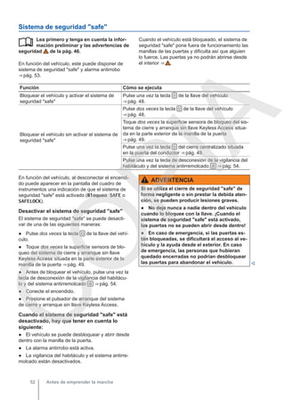 Sistema de seguridad "safe"
Lea primero y tenga en cuenta la infor-
mación preliminar y las advertencias de
seguridad de la pág. 46.
En función del vehículo, este puede disponer de
sistema de seguridad "safe" y alarma antirrobo
⇒ pág. 53.
 Cuando el vehículo está bloqueado, el sistema de
seguridad "safe" pone fuera de funcionamiento las
manillas de las puertas y dificulta así que alguien
lo fuerce. Las puertas ya no podrán abrirse desde
el interior ⇒  .
Función Cómo se ejecuta
Bloquear el vehículo y activar el sistema de
seguridad "safe"
Pulse una vez la tecla  de la llave del vehículo
⇒ pág. 48.
Bloquear el vehículo sin activar el sistema de
seguridad "safe"
Pulse dos veces la tecla  de la llave del vehículo
⇒ pág. 48.
Toque dos veces la superficie sensora de bloqueo del sis-
tema de cierre y arranque sin llave Keyless Access situa-
da en la parte exterior de la manilla de la puerta
⇒ pág. 49.
Pulse una vez la tecla  del cierre centralizado situada
en la puerta del conductor ⇒ pág. 49.
Pulse una vez la tecla de desconexión de la vigilancia del
habitáculo y del sistema antirremolcado  ⇒ pág. 54.
En función del vehículo, al desconectar el encendi-
do puede aparecer en la pantalla del cuadro de
instrumentos una indicación de que el sistema de
seguridad "safe" está activado (Bloqueo SAFE o
SAFELOCK).
Desactivar el sistema de seguridad "safe"
El sistema de seguridad "safe" se puede desacti-
var de una de las siguientes maneras:
● Pulse dos veces la tecla  de la llave del vehí-
culo.
● Toque dos veces la superficie sensora de blo-
queo del sistema de cierre y arranque sin llave
Keyless Access situada en la parte exterior de la
manilla de la puerta ⇒ pág. 49.
● Antes de bloquear el vehículo, pulse una vez la
tecla de desconexión de la vigilancia del habitácu-
lo y del sistema antirremolcado  ⇒ pág. 54.
● Conecte el encendido.
● Presione el pulsador de arranque del sistema
de cierre y arranque sin llave Keyless Access.
Cuando el sistema de seguridad "safe" está
desactivado, hay que tener en cuenta lo
siguiente:
● El vehículo se puede desbloquear y abrir desde
dentro con la manilla de la puerta.
● La alarma antirrobo está activa.
● La vigilancia del habitáculo y el sistema antirre-
molcado están desactivados.
ADVERTENCIA
Si se utiliza el cierre de seguridad "safe" de
forma negligente o sin prestar la debida aten-
ción, se pueden producir lesiones graves.
● No deje nunca a nadie dentro del vehículo
cuando lo bloquee con la llave. ¡Cuando el
sistema de seguridad "safe" está activado,
las puertas no se pueden abrir desde dentro!
● En caso de emergencia, si las puertas es-
tán bloqueadas, se dificultará el acceso al ve-
hículo y la ayuda desde el exterior. En caso
de emergencia, las personas que hubieran
quedado encerradas no podrían desbloquear
las puertas para abandonar el vehículo. 
Antes de emprender la marcha
52
C
O
P
I
A
 