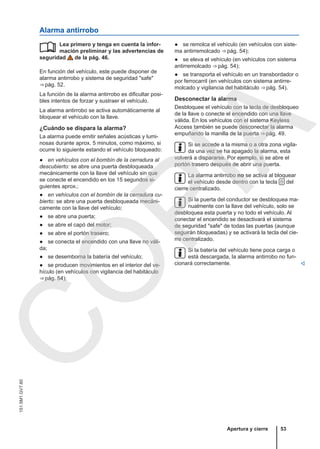 Alarma antirrobo
Lea primero y tenga en cuenta la infor-
mación preliminar y las advertencias de
seguridad de la pág. 46.
En función del vehículo, este puede disponer de
alarma antirrobo y sistema de seguridad "safe"
⇒ pág. 52.
La función de la alarma antirrobo es dificultar posi-
bles intentos de forzar y sustraer el vehículo.
La alarma antirrobo se activa automáticamente al
bloquear el vehículo con la llave.
¿Cuándo se dispara la alarma?
La alarma puede emitir señales acústicas y lumi-
nosas durante aprox. 5 minutos, como máximo, si
ocurre lo siguiente estando el vehículo bloqueado:
● en vehículos con el bombín de la cerradura al
descubierto: se abre una puerta desbloqueada
mecánicamente con la llave del vehículo sin que
se conecte el encendido en los 15 segundos si-
guientes aprox.;
● en vehículos con el bombín de la cerradura cu-
bierto: se abre una puerta desbloqueada mecáni-
camente con la llave del vehículo;
● se abre una puerta;
● se abre el capó del motor;
● se abre el portón trasero;
● se conecta el encendido con una llave no váli-
da;
● se desemborna la batería del vehículo;
● se producen movimientos en el interior del ve-
hículo (en vehículos con vigilancia del habitáculo
⇒ pág. 54);
 ● se remolca el vehículo (en vehículos con siste-
ma antirremolcado ⇒ pág. 54);
● se eleva el vehículo (en vehículos con sistema
antirremolcado ⇒ pág. 54);
● se transporta el vehículo en un transbordador o
por ferrocarril (en vehículos con sistema antirre-
molcado y vigilancia del habitáculo ⇒ pág. 54).
Desconectar la alarma
Desbloquee el vehículo con la tecla de desbloqueo
de la llave o conecte el encendido con una llave
válida. En los vehículos con el sistema Keyless
Access también se puede desconectar la alarma
empuñando la manilla de la puerta ⇒ pág. 49.
Si se accede a la misma o a otra zona vigila-
da una vez se ha apagado la alarma, esta
volverá a dispararse. Por ejemplo, si se abre el
portón trasero después de abrir una puerta.
La alarma antirrobo no se activa al bloquear
el vehículo desde dentro con la tecla  del
cierre centralizado.
Si la puerta del conductor se desbloquea ma-
nualmente con la llave del vehículo, solo se
desbloquea esta puerta y no todo el vehículo. Al
conectar el encendido se desactivará el sistema
de seguridad "safe" de todas las puertas (aunque
seguirán bloqueadas) y se activará la tecla del cie-
rre centralizado.
Si la batería del vehículo tiene poca carga o
está descargada, la alarma antirrobo no fun-
cionará correctamente. 
Apertura y cierre 53
151.5M1.GV7.60
C
O
P
I
A
 