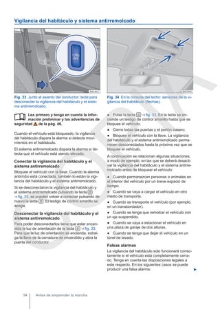 Vigilancia del habitáculo y sistema antirremolcado
Fig. 33 Junto al asiento del conductor: tecla para
desconectar la vigilancia del habitáculo y el siste-
ma antirremolcado.
Fig. 34 En la consola del techo: sensores de la vi-
gilancia del habitáculo (flechas).
Lea primero y tenga en cuenta la infor-
mación preliminar y las advertencias de
seguridad de la pág. 46.
Cuando el vehículo está bloqueado, la vigilancia
del habitáculo dispara la alarma si detecta movi-
mientos en el habitáculo.
El sistema antirremolcado dispara la alarma si de-
tecta que el vehículo está siendo elevado.
Conectar la vigilancia del habitáculo y el
sistema antirremolcado
Bloquee el vehículo con la llave. Cuando la alarma
antirrobo está conectada, también lo están la vigi-
lancia del habitáculo y el sistema antirremolcado.
Si se desconectaron la vigilancia del habitáculo y
el sistema antirremolcado pulsando la tecla 
⇒ fig. 33, se pueden volver a conectar pulsando de
nuevo la tecla  . El testigo de control amarillo se
apaga.
Desconectar la vigilancia del habitáculo y el
sistema antirremolcado
Para poder desconectarlos tiene que estar encen-
dida la luz de orientación de la tecla  ⇒ fig. 33.
Para que la luz de orientación se encienda, extrai-
ga la llave de la cerradura de encendido y abra la
puerta del conductor.
 ● Pulse la tecla  ⇒ fig. 33. En la tecla se en-
ciende un testigo de control amarillo hasta que se
bloquee el vehículo.
● Cierre todas las puertas y el portón trasero.
● Bloquee el vehículo con la llave. La vigilancia
del habitáculo y el sistema antirremolcado perma-
necen desconectados hasta la próxima vez que se
bloquee el vehículo.
A continuación se relacionan algunas situaciones,
a modo de ejemplo, en las que se deberá desacti-
var la vigilancia del habitáculo y el sistema antirre-
molcado antes de bloquear el vehículo:
● Cuando permanezcan personas o animales en
el interior del vehículo por un breve espacio de
tiempo.
● Cuando se vaya a cargar el vehículo en otro
medio de transporte.
● Cuando se transporte el vehículo (por ejemplo,
en un transbordador).
● Cuando se tenga que remolcar el vehículo con
un eje suspendido.
● Cuando se vaya a estacionar el vehículo en
una plaza de garaje de dos alturas.
● Cuando se tenga que dejar el vehículo en un
túnel de lavado.
Falsas alarmas
La vigilancia del habitáculo solo funcionará correc-
tamente si el vehículo está completamente cerra-
do. Tenga en cuenta las disposiciones legales a
este respecto. En los siguientes casos se puede
producir una falsa alarma: 
Antes de emprender la marcha
54
C
O
P
I
A
 