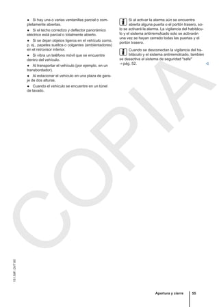 ● Si hay una o varias ventanillas parcial o com-
pletamente abiertas.
● Si el techo corredizo y deflector panorámico
eléctrico está parcial o totalmente abierto.
● Si se dejan objetos ligeros en el vehículo como,
p. ej., papeles sueltos o colgantes (ambientadores)
en el retrovisor interior.
● Si vibra un teléfono móvil que se encuentre
dentro del vehículo.
● Al transportar el vehículo (por ejemplo, en un
transbordador).
● Al estacionar el vehículo en una plaza de gara-
je de dos alturas.
● Cuando el vehículo se encuentre en un túnel
de lavado.
Si al activar la alarma aún se encuentra
abierta alguna puerta o el portón trasero, so-
lo se activará la alarma. La vigilancia del habitácu-
lo y el sistema antirremolcado solo se activarán
una vez se hayan cerrado todas las puertas y el
portón trasero.
Cuando se desconectan la vigilancia del ha-
bitáculo y el sistema antirremolcado, también
se desactiva el sistema de seguridad "safe"
⇒ pág. 52. 
Apertura y cierre 55
151.5M1.GV7.60
C
O
P
I
A
 