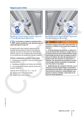 Seguro para niños
Fig. 35 En la puerta trasera izquierda: seguro pa-
ra niños A desactivado; B activado.
Fig. 36 En la puerta trasera derecha: seguro para
niños A desactivado; B activado.
Lea primero y tenga en cuenta la infor-
mación preliminar y las advertencias de
seguridad de la pág. 56.
El seguro para niños impide la apertura de las
puertas traseras desde el interior para que, por
ejemplo, los niños no las abran por descuido du-
rante la marcha. Con el seguro para niños activa-
do, la puerta solo se puede abrir desde el exterior.
Activar y desactivar el seguro para niños
● Desbloquee el vehículo y abra la puerta trasera
correspondiente.
● Despliegue el paletón de la llave del vehículo.
● Con el paletón de la llave, gire la ranura a la
posición deseada.
Posición de la ranura ⇒ fig. 35 y ⇒ fig. 36:
Seguro para niños desactivado
Seguro para niños activado

A
B
ADVERTENCIA
Cuando el seguro para niños está activado, la
puerta en cuestión no se puede abrir desde el
interior.
● Cuando bloquee las puertas, no deje nun-
ca en el interior del vehículo a ningún niño ni
a ninguna persona que pueda precisar ayuda.
Esto puede provocar que se queden encerra-
dos en el mismo. En caso de emergencia no
podrían salir del vehículo ni valerse por sí
mismos. Las personas encerradas en el vehí-
culo pueden quedar expuestas a temperatu-
ras muy altas o muy bajas.
● Dependiendo de la estación del año, en un
vehículo cerrado pueden llegar a alcanzarse
temperaturas muy altas o muy bajas que pue-
den provocar lesiones y enfermedades muy
graves e incluso mortales, sobre todo en el
caso de niños pequeños. 
Apertura y cierre 57
151.5M1.GV7.60
C
O
P
I
A
 