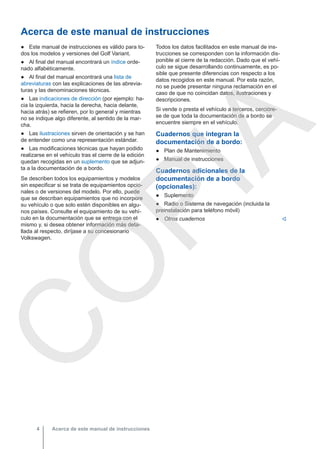 Acerca de este manual de instrucciones
● Este manual de instrucciones es válido para to-
dos los modelos y versiones del Golf Variant.
● Al final del manual encontrará un índice orde-
nado alfabéticamente.
● Al final del manual encontrará una lista de
abreviaturas con las explicaciones de las abrevia-
turas y las denominaciones técnicas.
● Las indicaciones de dirección (por ejemplo: ha-
cia la izquierda, hacia la derecha, hacia delante,
hacia atrás) se refieren, por lo general y mientras
no se indique algo diferente, al sentido de la mar-
cha.
● Las ilustraciones sirven de orientación y se han
de entender como una representación estándar.
● Las modificaciones técnicas que hayan podido
realizarse en el vehículo tras el cierre de la edición
quedan recogidas en un suplemento que se adjun-
ta a la documentación de a bordo.
Se describen todos los equipamientos y modelos
sin especificar si se trata de equipamientos opcio-
nales o de versiones del modelo. Por ello, puede
que se describan equipamientos que no incorpore
su vehículo o que solo estén disponibles en algu-
nos países. Consulte el equipamiento de su vehí-
culo en la documentación que se entrega con el
mismo y, si desea obtener información más deta-
llada al respecto, diríjase a su concesionario
Volkswagen.
Todos los datos facilitados en este manual de ins-
trucciones se corresponden con la información dis-
ponible al cierre de la redacción. Dado que el vehí-
culo se sigue desarrollando continuamente, es po-
sible que presente diferencias con respecto a los
datos recogidos en este manual. Por esta razón,
no se puede presentar ninguna reclamación en el
caso de que no coincidan datos, ilustraciones y
descripciones.
Si vende o presta el vehículo a terceros, cercióre-
se de que toda la documentación de a bordo se
encuentre siempre en el vehículo.
Cuadernos que integran la
documentación de a bordo:
● Plan de Mantenimiento
● Manual de instrucciones
Cuadernos adicionales de la
documentación de a bordo
(opcionales):
● Suplemento
● Radio o Sistema de navegación (incluida la
preinstalación para teléfono móvil)
● Otros cuadernos 
Acerca de este manual de instrucciones
4
C
O
P
I
A
 