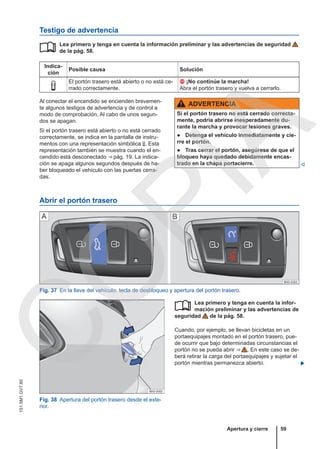 Testigo de advertencia
Lea primero y tenga en cuenta la información preliminar y las advertencias de seguridad
de la pág. 58.
Indica-
ción
Posible causa Solución

El portón trasero está abierto o no está ce-
rrado correctamente.
 ¡No continúe la marcha!
Abra el portón trasero y vuelva a cerrarlo.

Al conectar el encendido se encienden brevemen-
te algunos testigos de advertencia y de control a
modo de comprobación. Al cabo de unos segun-
dos se apagan.
Si el portón trasero está abierto o no está cerrado
correctamente, se indica en la pantalla de instru-
mentos con una representación simbólica . Esta
representación también se muestra cuando el en-
cendido está desconectado ⇒ pág. 19. La indica-
ción se apaga algunos segundos después de ha-
ber bloqueado el vehículo con las puertas cerra-
das.
ADVERTENCIA
Si el portón trasero no está cerrado correcta-
mente, podría abrirse inesperadamente du-
rante la marcha y provocar lesiones graves.
● Detenga el vehículo inmediatamente y cie-
rre el portón.
● Tras cerrar el portón, asegúrese de que el
bloqueo haya quedado debidamente encas-
trado en la chapa portacierre. 
Abrir el portón trasero
Fig. 37 En la llave del vehículo: tecla de desbloqueo y apertura del portón trasero.
Fig. 38 Apertura del portón trasero desde el exte-
rior.
Lea primero y tenga en cuenta la infor-
mación preliminar y las advertencias de
seguridad de la pág. 58.
Cuando, por ejemplo, se llevan bicicletas en un
portaequipajes montado en el portón trasero, pue-
de ocurrir que bajo determinadas circunstancias el
portón no se pueda abrir ⇒  . En este caso se de-
berá retirar la carga del portaequipajes y sujetar el
portón mientras permanezca abierto. 

Apertura y cierre 59
151.5M1.GV7.60
C
O
P
I
A
 