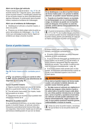 Abrir con la llave del vehículo
Pulse la tecla  o  de la llave ⇒ fig. 37  o 
durante menos de 1 segundo aprox. para desblo-
quear el portón trasero o manténgala pulsada has-
ta que el portón trasero se abra automáticamente
algunos milímetros. A continuación abra el portón
trasero mediante el emblema de Volkswagen.
Abrir con el emblema de Volkswagen
● Desbloquee el vehículo o el portón trasero, o
abra una puerta.
● Presione con el dedo pulgar sobre la parte su-
perior del emblema de Volkswagen ⇒ fig. 38 de
modo que sobresalga la parte inferior. Agarre el
emblema por abajo y levante el portón.
ADVERTENCIA
Si se desbloquea o se abre el portón trasero
de forma inadecuada o sin prestar la debida
atención, se pueden causar lesiones graves.
● Cuando en el portón trasero va montado
un portaequipajes con su correspondiente
carga, no siempre se puede ver si el portón
está sin bloquear. Si el portón no está blo-
queado, podría abrirse inesperadamente du-
rante la marcha.
Cuando la temperatura exterior es inferior a
0 °C (+32 °F), los muelles de gas presuriza-
do no siempre pueden levantar automáticamente
el portón trasero abierto parcialmente. En este ca-
so habrá que levantar el portón con la mano. 
Cerrar el portón trasero
Fig. 39 Portón trasero abierto: cavidades para ti-
rar.
Lea primero y tenga en cuenta la infor-
mación preliminar y las advertencias de
seguridad de la pág. 58.
Cerrar el portón trasero
● Agarre el portón trasero por una de las cavida-
des de su guarnecido interior ⇒ fig. 39 (flechas).
● Tire del portón hacia abajo, con ímpetu, hasta
que encastre en el cierre.
● Asegúrese de que el portón haya quedado bien
encastrado tirando de él.
Bloquear el portón trasero
Si se desbloquea el vehículo y no se abre ninguna
puerta ni el portón trasero, el vehículo volverá a
bloquearse automáticamente transcurridos algu-
nos segundos. Esta función impide que el vehículo
permanezca desbloqueado sin que así se desee.

El portón trasero solo se puede bloquear si está
cerrado y encastrado correctamente.
● El portón trasero también se puede bloquear
mediante el cierre centralizado.
● Si con el vehículo bloqueado se desbloquea el
portón trasero con la tecla  o  de la llave, el
portón volverá a bloquearse algunos segundos
después de cerrarlo. Tras cerrarlo, la alarma anti-
rrobo se activará inmediatamente ⇒ pág. 46.
● Si el portón trasero está cerrado pero no blo-
queado, se bloqueará automáticamente cuando se
circule a una velocidad superior a los 9 km/h
(6 mph) aprox.
ADVERTENCIA
Si se cierra el portón trasero de forma inade-
cuada o sin prestar la debida atención, se
pueden causar lesiones graves.
● No deje nunca el vehículo sin vigilancia ni
permita que jueguen niños dentro o junto a
él, sobre todo si el portón trasero está abier-
to. Los niños podrían introducirse en el male-
tero, cerrar el portón y quedarse encerrados.
Un vehículo cerrado puede calentarse o en-
friarse extremadamente, según la época del
año, lo que podría ocasionar lesiones graves,
enfermedades o incluso la muerte.
Antes de cerrar el portón trasero, cerciórese
de que la llave no se encuentre dentro del
maletero. 
Antes de emprender la marcha
60
C
O
P
I
A
 