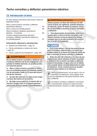 Techo corredizo y deflector panorámico eléctrico
 Introducción al tema
En este capítulo encontrará información sobre los
siguientes temas:
Abrir y cerrar el techo corredizo y deflector
panorámico eléctrico . . . . . . . . . . . . . . . . . . . . . 65
Abrir y cerrar la cortinilla parasol . . . . . . . . . . . 66
Techo corredizo y deflector panorámico
eléctrico – Funciones . . . . . . . . . . . . . . . . . . . . 66
Función antiaprisionamiento del techo
corredizo y deflector panorámico eléctrico y
la cortinilla parasol . . . . . . . . . . . . . . . . . . . . . . . 67
Información adicional y advertencias:
● Sistema de infotainment ⇒ pág. 30
● Cierre centralizado y sistema de cierre
⇒ pág. 46
● Cierre y apertura de emergencia ⇒ pág. 343
ADVERTENCIA
Si se utiliza el techo corredizo y deflector pa-
norámico eléctrico de forma negligente o sin
prestar la debida atención, se pueden produ-
cir lesiones graves.
● Abra o cierre el techo corredizo y deflec-
tor y la cortinilla parasol únicamente cuando
no se encuentre nadie en la zona del recorri-
do de los mismos.
● Al salir del vehículo, no deje nunca ningu-
na llave del mismo en su interior.
● No deje nunca solos en el interior del ve-
hículo a ningún niño ni a ninguna persona
que pueda precisar ayuda, especialmente si
ADVERTENCIA (continuación)
tienen acceso a la llave del vehículo. Si utili-
zaran la llave sin vigilancia, podrían bloquear
el vehículo, poner el motor en marcha, conec-
tar el encendido y accionar el techo corredizo
y deflector.
● Tras desconectar el encendido, todavía se
puede abrir o cerrar el techo corredizo y de-
flector durante un breve espacio de tiempo
siempre que no se abra la puerta del conduc-
tor ni la del acompañante.
AVISO
● Para evitar daños, cuando las temperaturas
sean invernales, retire el hielo o la nieve que
pudiera haber en el techo del vehículo antes de
abrir o levantar el techo corredizo y deflector.
● Antes de salir del vehículo y en caso de pre-
cipitaciones, cierre siempre el techo corredizo
y deflector. Con el techo corredizo y deflector
abierto o levantado, el agua entra en el habitá-
culo y puede dañar considerablemente el siste-
ma eléctrico. Como consecuencia se pueden
producir otros daños en el vehículo.
Retire periódicamente, con la mano o con un
aspirador, la hojarasca y otros objetos suel-
tos que se depositen en las guías del techo corre-
dizo y deflector.
Si el techo corredizo y deflector no funciona
correctamente, tampoco lo hará la función
antiaprisionamiento. Acuda a un taller especializa-
do. 
Antes de emprender la marcha
64
C
O
P
I
A
 