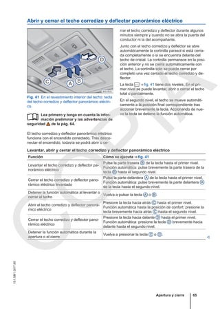 Abrir y cerrar el techo corredizo y deflector panorámico eléctrico
Fig. 41 En el revestimiento interior del techo: tecla
del techo corredizo y deflector panorámico eléctri-
co.
Lea primero y tenga en cuenta la infor-
mación preliminar y las advertencias de
seguridad de la pág. 64.
El techo corredizo y deflector panorámico eléctrico
funciona con el encendido conectado. Tras desco-
nectar el encendido, todavía se podrá abrir o ce-

rrar el techo corredizo y deflector durante algunos
minutos siempre y cuando no se abra la puerta del
conductor ni la del acompañante.
Junto con el techo corredizo y deflector se abre
automáticamente la cortinilla parasol si está cerra-
da completamente o si se encuentra delante del
techo de cristal. La cortinilla permanece en la posi-
ción anterior y no se cierra automáticamente con
el techo. La cortinilla solo se puede cerrar por
completo una vez cerrado el techo corredizo y de-
flector.
La tecla  ⇒ fig. 41 tiene dos niveles. En el pri-
mer nivel se puede levantar, abrir o cerrar el techo
total o parcialmente.
En el segundo nivel, el techo se mueve automáti-
camente a la posición final correspondiente tras
accionar brevemente la tecla. Accionando de nue-
vo la tecla se detiene la función automática.
Levantar, abrir y cerrar el techo corredizo y deflector panorámico eléctrico
Función Cómo se ejecuta ⇒ fig. 41
Levantar el techo corredizo y deflector pa-
norámico eléctrico
Pulse la parte trasera B de la tecla hasta el primer nivel.
Función automática: pulse brevemente la parte trasera de la
tecla B hasta el segundo nivel.
Cerrar el techo corredizo y deflector pano-
rámico eléctrico levantado
Pulse la parte delantera A de la tecla hasta el primer nivel.
Función automática: pulse brevemente la parte delantera A
de la tecla hasta el segundo nivel.
Detener la función automática al levantar o
cerrar el techo
Vuelva a pulsar la tecla A o B .
Abrir el techo corredizo y deflector panorá-
mico eléctrico
Presione la tecla hacia atrás C hasta el primer nivel.
Función automática hasta la posición de confort: presione la
tecla brevemente hacia atrás C hasta el segundo nivel.
Cerrar el techo corredizo y deflector pano-
rámico eléctrico
Presione la tecla hacia delante D hasta el primer nivel.
Función automática: presione la tecla D brevemente hacia
delante hasta el segundo nivel.
Detener la función automática durante la
apertura o el cierre
Vuelva a presionar la tecla C o D .

Apertura y cierre 65
151.5M1.GV7.60
C
O
P
I
A
 