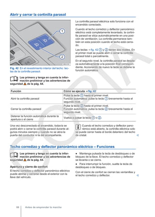 Abrir y cerrar la cortinilla parasol
Fig. 42 En el revestimiento interior del techo: tec-
las de la cortinilla parasol.
Lea primero y tenga en cuenta la infor-
mación preliminar y las advertencias de
seguridad de la pág. 64.

La cortinilla parasol eléctrica solo funciona con el
encendido conectado.
Cuando el techo corredizo y deflector panorámico
eléctrico está completamente levantado, la cortini-
lla parasol se sitúa automáticamente en una posi-
ción de ventilación. La cortinilla permanece tam-
bién en esta posición cuando el techo está cerra-
do.
Las teclas ⇒ fig. 42 1 y 2 tienen dos niveles. En
el primer nivel se puede abrir o cerrar la cortinilla
parasol total o parcialmente.
En el segundo nivel, la cortinilla parasol se despla-
za automáticamente a la posición final correspon-
diente. Accionando de nuevo la tecla se detiene la
función automática.
Función Cómo se ejecuta ⇒ fig. 42
Abrir la cortinilla parasol
Pulse la tecla 1 hasta el primer nivel.
Función automática: pulse la tecla 1 brevemente hasta el
segundo nivel.
Cerrar la cortinilla parasol
Pulse la tecla 2 hasta el primer nivel.
Función automática: pulse la tecla 2 brevemente hasta el
segundo nivel.
Detener la función automática durante la
apertura o el cierre
Vuelva a pulsar la tecla 1 o 2 .
Una vez desconectado el encendido, todavía se
podrá abrir o cerrar la cortinilla parasol durante al-
gunos minutos siempre y cuando no se abra la
puerta del conductor ni la del acompañante.
Cuando el techo corredizo y deflector pano-
rámico está abierto, la cortinilla eléctrica solo
se puede cerrar hasta el borde delantero del techo
de cristal. 
Techo corredizo y deflector panorámico eléctrico – Funciones
Lea primero y tenga en cuenta la infor-
mación preliminar y las advertencias de
seguridad de la pág. 64.
Apertura y cierre de confort
El techo corredizo y deflector panorámico eléctrico
puede abrirse y cerrarse desde el exterior con la
llave del vehículo.
 ● Mantenga pulsada la tecla de desbloqueo o de
bloqueo de la llave. El techo corredizo y deflector
se levanta o se cierra.
● Para interrumpir la función, suelte la tecla de
desbloqueo o de bloqueo.
Con el cierre de confort se cierran las ventanillas y
el techo corredizo y deflector. 
Antes de emprender la marcha
66
C
O
P
I
A
 
