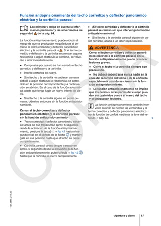 Función antiaprisionamiento del techo corredizo y deflector panorámico
eléctrico y la cortinilla parasol
Lea primero y tenga en cuenta la infor-
mación preliminar y las advertencias de
seguridad de la pág. 64.
La función antiaprisionamiento puede reducir el
riesgo de que se produzcan magulladuras al ce-
rrarse el techo corredizo y deflector panorámico
eléctrico y la cortinilla parasol ⇒  . Si el techo co-
rredizo y deflector o la cortinilla encuentran alguna
resistencia o algún obstáculo al cerrarse, se volve-
rán a abrir inmediatamente.
● Compruebe por qué no se han cerrado el techo
corredizo y deflector o la cortinilla.
● Intente cerrarlos de nuevo.
● Si el techo o la cortinilla no pudieran cerrarse
debido a algún obstáculo o resistencia, se deten-
drán en la posición correspondiente y a continua-
ción se abrirán. En el caso de la función automáti-
ca puede que tenga lugar un nuevo intento de cie-
rre.
● Si el techo o la cortinilla siguen sin poder ce-
rrarse, ciérrelos entonces sin la función antiaprisio-
namiento.
Cerrar el techo corredizo y deflector
panorámico eléctrico y la cortinilla parasol
sin la función antiaprisionamiento
● Techo corredizo y deflector panorámico eléctri-
co: antes de que transcurran aprox. 5 segundos
desde la activación de la función antiaprisiona-
miento, presione la tecla  ⇒ fig. 41 hasta el se-
gundo nivel en el sentido de la flecha D y mantén-
gala en esa posición hasta que el techo se cierre
completamente.
● Cortinilla parasol: antes de que transcurran
aprox. 5 segundos desde la activación de la fun-
ción antiaprisionamiento, pulse la tecla ⇒ fig. 42 2
hasta que la cortinilla se cierre completamente.
 ● ¡El techo corredizo y deflector o la cortinilla
parasol se cierran sin que intervenga la función
antiaprisionamiento!
● Si el techo o la cortinilla parasol siguen sin po-
der cerrarse, acuda a un taller especializado.
ADVERTENCIA
Cerrar el techo corredizo y deflector panorá-
mico eléctrico o la cortinilla parasol sin la
función antiaprisionamiento puede provocar
lesiones graves.
● Cierre el techo y la cortinilla siempre con
precaución.
● No deberá encontrarse nunca nadie en la
zona del recorrido del techo o de la cortinilla,
especialmente cuando se cierren sin la fun-
ción antiaprisionamiento.
● La función antiaprisionamiento no impide
que los dedos u otras partes del cuerpo pue-
dan ser oprimidos contra el marco del techo
y se produzcan lesiones.
La función antiaprisionamiento también inter-
viene cuando se cierran las ventanillas y el
techo corredizo y deflector panorámico eléctrico
con la función de confort mediante la llave del ve-
hículo ⇒ pág. 62. 
Apertura y cierre 67
151.5M1.GV7.60
C
O
P
I
A
 