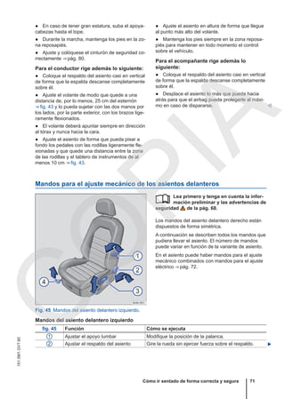 ● En caso de tener gran estatura, suba el apoya-
cabezas hasta el tope.
● Durante la marcha, mantenga los pies en la zo-
na reposapiés.
● Ajuste y colóquese el cinturón de seguridad co-
rrectamente ⇒ pág. 80.
Para el conductor rige además lo siguiente:
● Coloque el respaldo del asiento casi en vertical
de forma que la espalda descanse completamente
sobre él.
● Ajuste el volante de modo que quede a una
distancia de, por lo menos, 25 cm del esternón
⇒ fig. 43 y lo pueda sujetar con las dos manos por
los lados, por la parte exterior, con los brazos lige-
ramente flexionados.
● El volante deberá apuntar siempre en dirección
al tórax y nunca hacia la cara.
● Ajuste el asiento de forma que pueda pisar a
fondo los pedales con las rodillas ligeramente fle-
xionadas y que quede una distancia entre la zona
de las rodillas y el tablero de instrumentos de al
menos 10 cm ⇒ fig. 43.
● Ajuste el asiento en altura de forma que llegue
al punto más alto del volante.
● Mantenga los pies siempre en la zona reposa-
piés para mantener en todo momento el control
sobre el vehículo.
Para el acompañante rige además lo
siguiente:
● Coloque el respaldo del asiento casi en vertical
de forma que la espalda descanse completamente
sobre él.
● Desplace el asiento lo más que pueda hacia
atrás para que el airbag pueda protegerle al máxi-
mo en caso de dispararse. 
Mandos para el ajuste mecánico de los asientos delanteros
Fig. 45 Mandos del asiento delantero izquierdo.
Lea primero y tenga en cuenta la infor-
mación preliminar y las advertencias de
seguridad de la pág. 68.
Los mandos del asiento delantero derecho están
dispuestos de forma simétrica.
A continuación se describen todos los mandos que
pudiera llevar el asiento. El número de mandos
puede variar en función de la variante de asiento.
En el asiento puede haber mandos para el ajuste
mecánico combinados con mandos para el ajuste
eléctrico ⇒ pág. 72.

Mandos del asiento delantero izquierdo
fig. 45 Función Cómo se ejecuta
1 Ajustar el apoyo lumbar Modifique la posición de la palanca.
2 Ajustar el respaldo del asiento Gire la rueda sin ejercer fuerza sobre el respaldo. 
Cómo ir sentado de forma correcta y segura 71
151.5M1.GV7.60
C
O
P
I
A
 