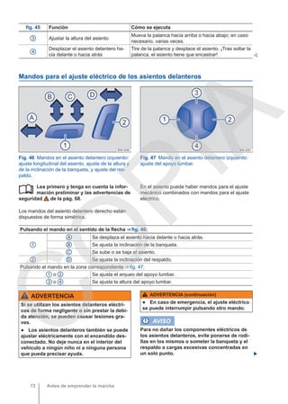 fig. 45 Función Cómo se ejecuta
3 Ajustar la altura del asiento
Mueva la palanca hacia arriba o hacia abajo; en caso
necesario, varias veces.
4
Desplazar el asiento delantero ha-
cia delante o hacia atrás
Tire de la palanca y desplace el asiento. ¡Tras soltar la
palanca, el asiento tiene que encastrar! 
Mandos para el ajuste eléctrico de los asientos delanteros
Fig. 46 Mandos en el asiento delantero izquierdo:
ajuste longitudinal del asiento, ajuste de la altura y
de la inclinación de la banqueta, y ajuste del res-
paldo.
Fig. 47 Mando en el asiento delantero izquierdo:
ajuste del apoyo lumbar.
Lea primero y tenga en cuenta la infor-
mación preliminar y las advertencias de
seguridad de la pág. 68.
Los mandos del asiento delantero derecho están
dispuestos de forma simétrica.
 En el asiento puede haber mandos para el ajuste
mecánico combinados con mandos para el ajuste
eléctrico.
Pulsando el mando en el sentido de la flecha ⇒ fig. 46:
1
A Se desplaza el asiento hacia delante o hacia atrás.
B Se ajusta la inclinación de la banqueta.
C Se sube o se baja el asiento.
2 D Se ajusta la inclinación del respaldo.
Pulsando el mando en la zona correspondiente ⇒ fig. 47:
1 o 2 Se ajusta el arqueo del apoyo lumbar.
3 o 4 Se ajusta la altura del apoyo lumbar.
ADVERTENCIA
Si se utilizan los asientos delanteros eléctri-
cos de forma negligente o sin prestar la debi-
da atención, se pueden causar lesiones gra-
ves.
● Los asientos delanteros también se puede
ajustar eléctricamente con el encendido des-
conectado. No deje nunca en el interior del
vehículo a ningún niño ni a ninguna persona
que pueda precisar ayuda.
ADVERTENCIA (continuación)
● En caso de emergencia, el ajuste eléctrico
se puede interrumpir pulsando otro mando.
AVISO
Para no dañar los componentes eléctricos de
los asientos delanteros, evite ponerse de rodi-
llas en los mismos o someter la banqueta y el
respaldo a cargas excesivas concentradas en
un solo punto. 
Antes de emprender la marcha
72
C
O
P
I
A
 