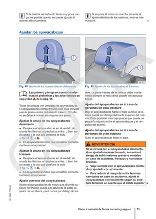 Si la batería del vehículo tiene muy poca car-
ga, es posible que no se pueda ajustar el
asiento eléctricamente.
Si se pone el motor en marcha durante el
ajuste eléctrico de los asientos, este se inte-
rrumpirá. 
Ajustar los apoyacabezas
Fig. 48 Ajuste de los apoyacabezas delanteros. Fig. 49 Ajuste de los apoyacabezas traseros.
Lea primero y tenga en cuenta la infor-
mación preliminar y las advertencias de
seguridad de la pág. 68.
Todas las plazas van provistas de apoyacabezas.
El apoyacabezas central trasero solo está previsto
para la plaza central del asiento trasero. Por ello,
no se deberá montar en ninguna otra plaza.
Ajustar la altura de los apoyacabezas
delanteros
● Desplace el apoyacabezas en el sentido de
una de las flechas: o bien hacia arriba, o bien ha-
cia abajo a la vez que presiona la tecla
⇒ fig. 48 1 ⇒  .
● El apoyacabezas tiene que encastrar correcta-
mente en una posición.
Ajustar la altura de los apoyacabezas
traseros
● Desplace el apoyacabezas en el sentido de
una de las flechas: o bien hacia arriba, o bien ha-
cia abajo a la vez que presiona la tecla
⇒ fig. 49 1 ⇒  .
● El apoyacabezas tiene que encastrar correcta-
mente en una posición.
Ajuste correcto del apoyacabezas
Ajuste el apoyacabezas de modo que el borde su-
perior del mismo quede a la altura de la parte su-
perior de la cabeza, pero nunca por debajo de los
 ojos. La parte trasera de la cabeza debe mante-
nerse siempre lo más cerca posible del apoyaca-
bezas.
Ajuste del apoyacabezas en el caso de
personas de poca estatura
Baje el apoyacabezas hasta el tope aunque la ca-
beza quede por debajo del borde superior del mis-
mo. En la posición más baja puede que quede un
pequeño espacio entre el apoyacabezas y el res-
paldo del asiento.
Ajuste del apoyacabezas en el caso de
personas de gran estatura
Suba el apoyacabezas hasta el tope.
ADVERTENCIA
Si se circula con el apoyacabezas desmonta-
do o ajustado incorrectamente, aumenta el
riesgo de sufrir lesiones graves o mortales
en caso de accidente, frenazos y maniobras
bruscas.
● Viaje siempre con el apoyacabezas monta-
do y ajustado correctamente.
● Para reducir el riesgo de sufrir lesiones
cervicales en caso de accidente, ajuste el
apoyacabezas correctamente según su esta-
tura teniendo en cuenta que el borde superior 
Cómo ir sentado de forma correcta y segura 73
151.5M1.GV7.60
C
O
P
I
A
 