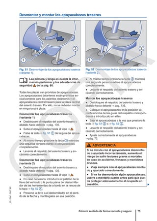 Desmontar y montar los apoyacabezas traseros
Fig. 51 Desmontaje de los apoyacabezas traseros
(variante 1).
Fig. 52 Desmontaje de los apoyacabezas traseros
(variante 2).
Lea primero y tenga en cuenta la infor-
mación preliminar y las advertencias de
seguridad de la pág. 68.
Todas las plazas van provistas de apoyacabezas.
Los apoyacabezas delanteros están previstos ex-
clusivamente para los asientos delanteros y el
apoyacabezas central trasero para la plaza central
del asiento trasero. Por ello, no se deberán montar
en ninguna otra plaza.
Desmontar los apoyacabezas traseros
(variante 1)
● Desbloquee el respaldo del asiento trasero y
abátalo hacia delante ⇒ pág. 135.
● Suba el apoyacabezas hasta el tope ⇒  .
● Pulse la tecla ⇒ fig. 51 1 de la guía del apoya-
cabezas.
● Al mismo tiempo presione la tecla 2 mientras
una segunda persona extrae el apoyacabezas
completamente.
● Levante el respaldo del asiento trasero y en-
cástrelo correctamente.
Desmontar los apoyacabezas traseros
(variante 2)
● Desbloquee el respaldo del asiento trasero y
abátalo hacia delante ⇒ pág. 135.
● Suba el apoyacabezas hasta el tope ⇒  .
● En caso necesario, introduzca el paletón de la
llave del vehículo o la punta plana del destornilla-
dor de las herramientas de a bordo en la ranura de
la tapa ⇒ fig. 52 1 .
● Presione la llave o el destornillador en el senti-
do de la flecha y manténgalos en esa posición.
 ● Al mismo tiempo presione la tecla 2 mientras
una segunda persona extrae el apoyacabezas
completamente.
● Levante el respaldo del asiento trasero y en-
cástrelo correctamente.
Montar los apoyacabezas traseros
● Desbloquee el respaldo del asiento trasero y
abátalo hacia delante ⇒ pág. 135.
● Coloque el apoyacabezas en la posición co-
rrecta encima de las guías del respaldo correspon-
diente e introdúzcalo en ellas.
● Baje el apoyacabezas a la vez que presiona la
tecla ⇒ fig. 51 2 o ⇒ fig. 52 2 .
● Levante el respaldo del asiento trasero y en-
cástrelo correctamente.
● Ajuste correctamente el apoyacabezas
⇒ pág. 73.
ADVERTENCIA
Si se circula con el apoyacabezas desmonta-
do o ajustado incorrectamente, aumenta el
riesgo de sufrir lesiones graves o mortales
en caso de accidente, frenazos y maniobras
bruscas.
● Viaje siempre con el apoyacabezas monta-
do y ajustado correctamente.
● Si se ha desmontado algún apoyacabezas,
vuelva a montarlo cuanto antes para que pue-
da proteger adecuadamente al ocupante en
cuestión. 
Cómo ir sentado de forma correcta y segura 75
151.5M1.GV7.60
C
O
P
I
A
 
