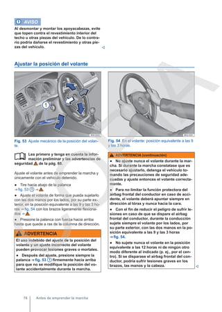 AVISO
Al desmontar y montar los apoyacabezas, evite
que topen contra el revestimiento interior del
techo u otras piezas del vehículo. De lo contra-
rio podría dañarse el revestimiento y otras pie-
zas del vehículo. 
Ajustar la posición del volante
Fig. 53 Ajuste mecánico de la posición del volan-
te.
Fig. 54 En el volante: posición equivalente a las 9
y las 3 horas.
Lea primero y tenga en cuenta la infor-
mación preliminar y las advertencias de
seguridad de la pág. 68.
Ajuste el volante antes de emprender la marcha y
únicamente con el vehículo detenido.
● Tire hacia abajo de la palanca
⇒ fig. 53 1 ⇒  .
● Ajuste el volante de forma que pueda sujetarlo
con las dos manos por los lados, por su parte ex-
terior, en la posición equivalente a las 9 y las 3 ho-
ras ⇒ fig. 54 con los brazos ligeramente flexiona-
dos ⇒  .
● Presione la palanca con fuerza hacia arriba
hasta que quede a ras de la columna de dirección.
ADVERTENCIA
El uso indebido del ajuste de la posición del
volante y un ajuste incorrecto del volante
pueden provocar lesiones graves o mortales.
● Después del ajuste, presione siempre la
palanca ⇒ fig. 53 1 firmemente hacia arriba
para que no se modifique la posición del vo-
lante accidentalmente durante la marcha.
 ADVERTENCIA (continuación)
● No ajuste nunca el volante durante la mar-
cha. Si durante la marcha constatase que es
necesario ajustarlo, detenga el vehículo to-
mando las precauciones de seguridad ade-
cuadas y ajuste entonces el volante correcta-
mente.
● Para no limitar la función protectora del
airbag frontal del conductor en caso de acci-
dente, el volante deberá apuntar siempre en
dirección al tórax y nunca hacia la cara.
● Con el fin de reducir el peligro de sufrir le-
siones en caso de que se dispare el airbag
frontal del conductor, durante la conducción
sujete siempre el volante por los lados, por
su parte exterior, con las dos manos en la po-
sición equivalente a las 9 y las 3 horas
⇒ fig. 54.
● No sujete nunca el volante en la posición
equivalente a las 12 horas ni de ningún otro
modo diferente al indicado (p. ej., por el cen-
tro). Si se disparase el airbag frontal del con-
ductor, podría sufrir lesiones graves en los
brazos, las manos y la cabeza. 
Antes de emprender la marcha
76
C
O
P
I
A
 