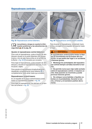 Reposabrazos centrales
Fig. 55 Reposabrazos central delantero. Fig. 56 Reposabrazos central trasero abatible.
Lea primero y tenga en cuenta la infor-
mación preliminar y las advertencias de
seguridad de la pág. 68.
Ajustar el reposabrazos central delantero
Para subir el reposabrazos, pulse el botón de des-
bloqueo situado en la parte delantera del reposa-
brazos y tire de este hacia arriba en el sentido de
la flecha ⇒ fig. 55 1 encastre por encastre.
Para bajar el reposabrazos, pulse el botón de des-
bloqueo y levante el reposabrazos del todo. A con-
tinuación, bájelo.
Para ajustar el reposabrazos longitudinalmente,
desplácelo completamente hacia delante B o
completamente hacia atrás hasta que encastre.
Reposabrazos central trasero
En el respaldo de la plaza central trasera puede
haber un reposabrazos abatible ⇒ fig. 56.
Para bajar el reposabrazos, tire del lazo en el sen-
tido de la flecha ⇒ fig. 56.
 Para levantar el reposabrazos, presiónelo hacia
arriba y encájelo en el respaldo del asiento hasta
el tope.
ADVERTENCIA
El reposabrazos central podría limitar la liber-
tad de movimientos de los brazos del con-
ductor, lo que podría dar lugar a un accidente
y lesiones graves.
● Mantenga los portaobjetos del reposabra-
zos central siempre cerrados durante la mar-
cha.
● No permita nunca que viaje nadie sentado
sobre el reposabrazos central, ni siquiera un
niño. Esta posición es incorrecta y puede
provocar lesiones graves.
● No coloque nunca bebidas o líquidos ca-
lientes en el portabebidas. Durante la mar-
cha, al frenar y al maniobrar podrían derra-
marse. 
Cómo ir sentado de forma correcta y segura 77
151.5M1.GV7.60
C
O
P
I
A
 