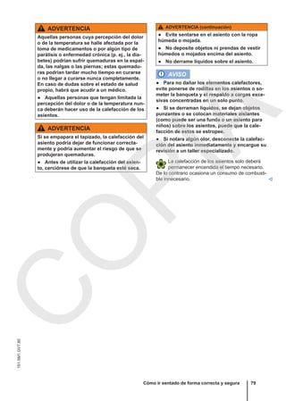 ADVERTENCIA
Aquellas personas cuya percepción del dolor
o de la temperatura se halle afectada por la
toma de medicamentos o por algún tipo de
parálisis o enfermedad crónica (p. ej., la dia-
betes) podrían sufrir quemaduras en la espal-
da, las nalgas o las piernas; estas quemadu-
ras podrían tardar mucho tiempo en curarse
o no llegar a curarse nunca completamente.
En caso de dudas sobre el estado de salud
propio, habrá que acudir a un médico.
● Aquellas personas que tengan limitada la
percepción del dolor o de la temperatura nun-
ca deberán hacer uso de la calefacción de los
asientos.
ADVERTENCIA
Si se empapara el tapizado, la calefacción del
asiento podría dejar de funcionar correcta-
mente y podría aumentar el riesgo de que se
produjeran quemaduras.
● Antes de utilizar la calefacción del asien-
to, cerciórese de que la banqueta esté seca.
ADVERTENCIA (continuación)
● Evite sentarse en el asiento con la ropa
húmeda o mojada.
● No deposite objetos ni prendas de vestir
húmedos o mojados encima del asiento.
● No derrame líquidos sobre el asiento.
AVISO
● Para no dañar los elementos calefactores,
evite ponerse de rodillas en los asientos o so-
meter la banqueta y el respaldo a cargas exce-
sivas concentradas en un solo punto.
● Si se derraman líquidos, se dejan objetos
punzantes o se colocan materiales aislantes
(como puede ser una funda o un asiento para
niños) sobre los asientos, puede que la cale-
facción de estos se estropee.
● Si notara algún olor, desconecte la calefac-
ción del asiento inmediatamente y encargue su
revisión a un taller especializado.
La calefacción de los asientos solo deberá
permanecer encendida el tiempo necesario.
De lo contrario ocasiona un consumo de combusti-
ble innecesario. 
Cómo ir sentado de forma correcta y segura 79
151.5M1.GV7.60
C
O
P
I
A
 