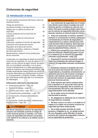 Cinturones de seguridad
 Introducción al tema
En este capítulo encontrará información sobre los
siguientes temas:
Testigo de advertencia . . . . . . . . . . . . . . . . . . . 81
Accidentes frontales y las leyes físicas . . . . . . 82
Peligros por no utilizar el cinturón de
seguridad . . . . . . . . . . . . . . . . . . . . . . . . . . . . . . 83
Función protectora de los cinturones de
seguridad . . . . . . . . . . . . . . . . . . . . . . . . . . . . . . 84
Cómo usar y cuidar los cinturones de
seguridad . . . . . . . . . . . . . . . . . . . . . . . . . . . . . . 84
Colocarse o quitarse el cinturón de seguridad 85
Colocación de la banda del cinturón . . . . . . . . 86
Regulador de la altura del cinturón . . . . . . . . . 88
Enrollador automático, pretensor y limitador
de fuerza del cinturón . . . . . . . . . . . . . . . . . . . . 88
Mantenimiento y desecho de los pretensores
de los cinturones . . . . . . . . . . . . . . . . . . . . . . . . 89
Compruebe con regularidad el estado de todos los
cinturones de seguridad. En caso de daños en el
tejido o en las uniones de algún cinturón de seguri-
dad, en el enrollador automático o en el cierre,
acuda inmediatamente a un taller especializado y
solicite la sustitución del cinturón en cuestión ⇒  .
El taller especializado deberá utilizar las piezas de
recambio adecuadas que correspondan al vehícu-
lo, al equipamiento y al año de modelos. Volkswa-
gen recomienda acudir para ello a un concesiona-
rio Volkswagen.
Información adicional y advertencias:
● Ajuste de los asientos ⇒ pág. 68
● Sistema de airbags ⇒ pág. 90
● Asientos para niños ⇒ pág. 100
● Compartimentos portaobjetos ⇒ pág. 149
● Conservación y limpieza del habitáculo
⇒ pág. 299
● Accesorios, cambio de piezas, reparaciones y
modificaciones ⇒ pág. 322
ADVERTENCIA
No llevar colocado el cinturón de seguridad o
llevarlo mal colocado aumenta el riesgo de
sufrir lesiones graves o mortales. Los cintu-
rones de seguridad solo ofrecen una protec-
ción óptima si se colocan y se utilizan correc-
tamente.
ADVERTENCIA (continuación)
● Los cinturones de seguridad son el medio
más efectivo para reducir el peligro de sufrir
lesiones graves y mortales en caso de acci-
dente. Para que le pueda proteger, lleve siem-
pre el cinturón de seguridad colocado correc-
tamente mientras el vehículo esté en marcha.
● Antes de emprender la marcha, siéntese
siempre en una posición correcta, colóquese
correctamente el cinturón de seguridad co-
rrespondiente a su plaza y llévelo bien colo-
cado durante todo el trayecto. Esto rige para
todos los ocupantes del vehículo y también
para los desplazamientos urbanos.
● Utilice para transportar a los niños un sis-
tema de retención infantil adecuado a su pe-
so y estatura con el cinturón de seguridad
colocado correctamente ⇒ pág. 100.
● Emprenda la marcha únicamente cuando
todos los ocupantes del vehículo tengan el
cinturón de seguridad colocado correctamen-
te.
● Introduzca siempre la lengüeta del cintu-
rón en el cierre del cinturón del asiento co-
rrespondiente y encástrela correctamente. La
utilización del cierre del cinturón correspon-
diente a otro asiento reduce la función pro-
tectora del cinturón de seguridad y puede
provocar lesiones graves.
● Evite siempre que entren cuerpos extra-
ños y líquidos en la ranura del cierre de los
cinturones de seguridad. De lo contrario, el
funcionamiento del cierre y del cinturón de
seguridad podría verse afectado.
● No se quite nunca el cinturón de seguri-
dad durante la marcha.
● Es obligatoria la utilización de un cinturón
de seguridad por ocupante.
● No lleve nunca a un niño o a un bebé en el
regazo ni lo sujete con el mismo cinturón de
seguridad que lleve usted puesto.
● No se deje puestas prendas de vestir
gruesas y holgadas (p. ej., un abrigo encima
de una chaqueta), pues dificultan el ajuste
correcto del cinturón de seguridad y reducen
así su capacidad de protección. 
Antes de emprender la marcha
80
C
O
P
I
A
 
