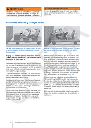 ADVERTENCIA
No llevar colocado el cinturón de seguridad o
llevarlo mal colocado aumenta el riesgo de
sufrir lesiones graves o mortales. Los cintu-
ADVERTENCIA (continuación)
rones de seguridad solo ofrecen una protec-
ción óptima si se colocan y se utilizan correc-
tamente. 
Accidentes frontales y las leyes físicas
Fig. 59 Vehículo a punto de chocar contra un mu-
ro. Los ocupantes no llevan colocado el cinturón
de seguridad.
Fig. 60 El vehículo choca contra el muro. Los ocu-
pantes no llevan colocado el cinturón de seguri-
dad.
Lea primero y tenga en cuenta la infor-
mación preliminar y las advertencias de
seguridad de la pág. 80.
Es fácil explicar de qué modo actúan las leyes físi-
cas en caso de accidente frontal: en cuanto un ve-
hículo se pone en movimiento ⇒ fig. 59, se origina
tanto en el vehículo como en sus ocupantes la de-
nominada “energía cinética”.
Cuanto mayor sea la velocidad y el peso del vehí-
culo, tanto mayor será la energía que deberá ser
absorbida en caso de accidente.
No obstante, el factor más importante es la veloci-
dad del vehículo. Por ejemplo, si la velocidad se
duplica pasando de 25 km/h (15 mph) aprox. a
50 km/h (31 mph) aprox., ¡la energía cinética co-
rrespondiente se cuadruplica!
La magnitud de la “energía cinética” depende fun-
damentalmente de la velocidad a la que circula el
vehículo y del peso de este y de sus ocupantes.
Cuanto mayor sea la velocidad y el peso, tanto
mayor será la energía que deberá ser absorbida
en caso de accidente.
 Los ocupantes del vehículo que no se hayan colo-
cado los cinturones de seguridad no estarán “uni-
dos” al vehículo. ¡Por consiguiente, en caso de co-
lisión frontal, estas personas seguirán desplazán-
dose a la misma velocidad a la que circulaba el ve-
hículo antes de la colisión hasta que algo las de-
tenga! Dado que los ocupantes del vehículo de
nuestro ejemplo no llevan colocado el cinturón de
seguridad, en caso de colisión contra el muro, toda
la energía cinética de los ocupantes únicamente
será absorbida por dicho impacto ⇒ fig. 60.
Circulando a una velocidad comprendida entre
30 km/h (19 mph) y 50 km/h (31 mph) aprox., las
fuerzas que actúan sobre el cuerpo en caso de ac-
cidente pueden superar con facilidad una tonelada
(1000 kg). Las fuerzas que actúan sobre el cuerpo
aumentan cuanto mayor sea la velocidad a la que
se circule.
Este ejemplo no solo es válido para impactos fron-
tales, sino también para todo tipo de accidentes y
colisiones. 
Antes de emprender la marcha
82
C
O
P
I
A
 