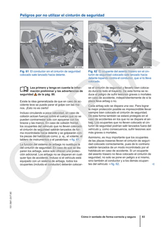 Peligros por no utilizar el cinturón de seguridad
Fig. 61 El conductor sin el cinturón de seguridad
colocado sale lanzado hacia delante.
Fig. 62 El ocupante del asiento trasero sin el cin-
turón de seguridad colocado sale lanzado hacia
delante topando contra el conductor, que sí lo lleva
colocado.
Lea primero y tenga en cuenta la infor-
mación preliminar y las advertencias de
seguridad de la pág. 80.
Existe la idea generalizada de que en caso de ac-
cidente leve se puede parar el golpe con las ma-
nos. ¡Esto no es cierto!
Incluso circulando a poca velocidad, en caso de
colisión actúan fuerzas sobre el cuerpo que no se
pueden contrarrestar solo con apoyarse con los
brazos y las manos. En caso de colisión frontal,
los ocupantes del vehículo que no lleven colocado
el cinturón de seguridad saldrán lanzados de for-
ma incontrolada hacia delante y se golpearán con-
tra piezas del habitáculo como, p. ej., el volante, el
tablero de instrumentos o el parabrisas ⇒ fig. 61.
La función del sistema de airbags no sustituye la
del cinturón de seguridad. En caso de que se dis-
paren los airbags, estos solo ofrecen una protec-
ción adicional. Los airbags no se disparan en cual-
quier tipo de accidente. Incluso si el vehículo está
equipado con un sistema de airbags, todos los
ocupantes (incluido el conductor) deberán colocar-
 se el cinturón de seguridad y llevarlo bien coloca-
do durante todo el trayecto. De esta forma se re-
duce el peligro de sufrir lesiones graves o mortales
en caso de accidente, independientemente de si la
plaza lleva airbag o no.
Cada airbag solo se dispara una vez. Para lograr
la mejor protección posible es imprescindible llevar
siempre bien colocado el cinturón de seguridad.
De esta forma también se estará protegido en el
caso de accidentes en los que no se dispare el air-
bag. Los ocupantes que no lleven colocado el cin-
turón de seguridad podrían salir lanzados fuera del
vehículo y, como consecuencia, sufrir lesiones aún
más graves o mortales.
Asimismo, es muy importante que los ocupantes
de las plazas traseras lleven el cinturón de seguri-
dad colocado correctamente, pues de lo contrario
saldrán lanzados de un modo incontrolado por el
habitáculo en caso de accidente. Si un ocupante
del asiento trasero no lleva colocado el cinturón de
seguridad, no solo se pone en peligro a sí mismo,
sino también al conductor y a los demás ocupan-
tes del vehículo ⇒ fig. 62. 
Cómo ir sentado de forma correcta y segura 83
151.5M1.GV7.60
C
O
P
I
A
 