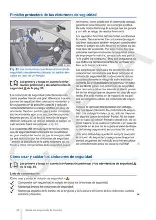 Función protectora de los cinturones de seguridad
Fig. 63 Los conductores que lleven el cinturón de
seguridad correctamente colocado no saldrán lan-
zados en caso de un frenazo.
Lea primero y tenga en cuenta la infor-
mación preliminar y las advertencias de
seguridad de la pág. 80.
Los cinturones de seguridad correctamente colo-
cados pueden marcar una gran diferencia. Los cin-
turones de seguridad bien colocados mantienen a
los ocupantes en la posición correcta y reducen
considerablemente la energía cinética en caso de
accidente. También contribuyen a evitar movimien-
tos incontrolados que, a su vez, podrían provocar
lesiones graves. Si se lleva el cinturón de seguri-
dad bien colocado, se reduce además el peligro de
salir lanzado fuera del vehículo ⇒ fig. 63.
Los ocupantes del vehículo que lleven los cinturo-
nes de seguridad bien colocados se beneficiarán
en gran medida del hecho de que la energía cinéti-
ca sea absorbida por los cinturones de seguridad.
También la estructura de la parte delantera del ve-
hículo y otros componentes de la seguridad pasiva

del mismo, como puede ser el sistema de airbags,
garantizan una reducción de la energía cinética.
De este modo disminuye la energía que se genera
y con ello el riesgo de resultar lesionado.
Los ejemplos descritos corresponden a colisiones
frontales. Naturalmente, los cinturones de seguri-
dad bien colocados también reducen considerable-
mente el peligro de sufrir lesiones en todos los de-
más tipos de accidente. Por este motivo hay que
colocarse siempre el cinturón de seguridad antes
de emprender la marcha, aunque solo sea para ir
“a la vuelta de la esquina”. Hay que asegurarse de
que todos los demás ocupantes del vehículo tam-
bién se lo hayan colocado.
Las estadísticas relativas a los accidentes de cir-
culación han demostrado que llevar colocado el
cinturón de seguridad del modo correcto reduce
considerablemente el riesgo de sufrir lesiones y
aumenta las probabilidades de sobrevivir en caso
de accidente grave. Los cinturones de seguridad
bien colocados refuerzan además el efecto protec-
tor de los airbags que se disparen en caso de acci-
dente. Por este motivo, en la mayoría de los paí-
ses es obligatorio utilizar los cinturones de seguri-
dad.
Aunque el vehículo esté equipado con airbags,
hay que llevar colocados los cinturones de seguri-
dad. Los airbags frontales, p. ej., solo se disparan
en algunos casos de colisión frontal. No se dispa-
ran en caso de colisión frontal o lateral leve, de co-
lisión trasera, si se vuelca el vehículo o en caso de
accidente en el que no se supere el valor de dispa-
ro del airbag programado en la unidad de control.
¡Por este motivo hay que llevar siempre colocado
el cinturón de seguridad y asegurarse de que los
demás ocupantes del vehículo se lo hayan coloca-
do correctamente antes de iniciar la marcha! 
Cómo usar y cuidar los cinturones de seguridad
Lea primero y tenga en cuenta la información preliminar y las advertencias de seguridad
de la pág. 80.
Lista de comprobación
Cómo usar y cuidar el cinturón de seguridad ⇒  :
 Compruebe con regularidad el estado de todos los cinturones de seguridad.
 Mantenga limpios los cinturones de seguridad.
 Mantenga alejados de la banda, de la lengüeta y de la ranura del cierre de los cinturones cuerpos
extraños y líquidos. 

Antes de emprender la marcha
84
C
O
P
I
A
 